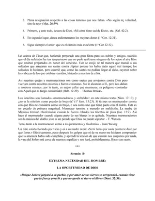 3. Plena resignación respecto a las cosas terrenas que nos faltan. «No según m¡ voluntad,
sino la tuy» (Mat. 26:39).
4. Primero, y ante todo, deseos de Dios. «Mi alma tiene sed de Dios», etc. (Sal. 42:2).
5. En segundo lugar, desea ardientemente los mejores dones (1ª Cor. 12:31).
6. Sigue siempre el amor, que es el camino más excelente (1ª Cor 12:32).
Leí acerca de César que, habiendo preparado una gran fiesta para sus nobles y amigos, sucedió
que el día señalado fue tan tempestuoso que no pudo realizarse ninguno de los actos al aire libre
que estaban preparados en honor del soberano. Este se enojó de tal manera que mandó a sus
soldados que arrojaran sus saetas contra Júpiter porque les había dado aquel mal tiempo; los
soldados lo hicieron, pero ocurrió que, como las saetas no podían llegar al cielo, cayeron sobre
las cabezas de los que estaban reunidos, hiriendo a muchos de ellos.
Asi nuestras quejas y murmuraciones son como saetas que arrojamos contra Dios pero
vuelven contra nosotros mismos e hieren corazones. No le alcanzan a El, pero nos dañan
a nosotros mismos; por lo tanto, es mejor callar que murmurar; es peligroso contender
con Aquel que es fuego consumidor (Heb. 12:29). – Thomas Brooks.
Los israelitas son llamados «murmuradores» y «rebeldes> en este mismo texto (Núm. 17:10); y
¿no es la rebelión como pecado de brujería? (1º Sam. 15:23). Si tú eres un murmurador cuenta
con que Dios te considera como un brujo, o sea como uno que tiene pacto con el diablo. Este es
un pecado de primera magnitud. Murmurar termina a menudo en maldición. La madre de
Miqueas terminó blasfemando cuando le fueron robados los talentos de plata (Jue. 17:2). Así
hace el murmurador cuando alguna parte de sus bienes le es quitada. Nuestras murmuraciones
son la música del diablo; éste es un pecado que Dios no puede soportar. - T. Watson.
Temo tanto a la murmuración corno a los juramentos y blasfemias. - Juan Wesley.
Un niño estaba llorando por vicio y oí a su madre decir: «Si tú lloras por nada pronto te daré por
qué llorar.» Efectivamente, poco después los golpes que oí de su mano me hicieron comprender
que la amenaza había sido cumplida, y aprendí la lección de que cuando nos quejamos por nada,
la vara del Señor está cerca de nuestras espaldas y nos hará, probablemente, llorar con razón.
***
Sermón 10
EXTREMA NECESIDAD DEL HOMBRE:
LA OPORTUNIDAD DE DIOS
«Porque Jehová juzgará a su pueblo, y por amor de sus siervos se arrepentirá, cuando viere
que la fuerza pereció y que no queda ni siervo ni libre» (Deut. 32:36).
 