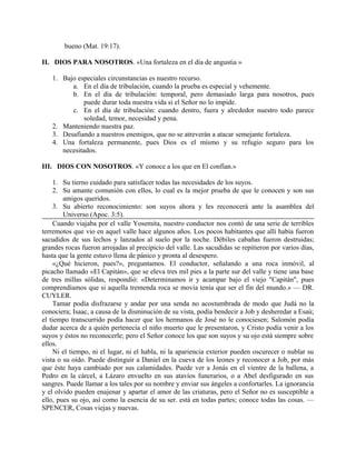 bueno (Mat. 19:17).
II. DIOS PARA NOSOTROS. «Una fortaleza en el día de angustia »
1. Bajo especiales circunstancias es nuestro recurso.
a. En el día de tribulación, cuando la prueba es especial y vehemente.
b. En el día de tribulación: temporal, pero demasiado larga para nosotros, pues
puede durar toda nuestra vida si el Señor no lo impide.
c. En el día de tribulación: cuando dentro, fuera y alrededor nuestro todo parece
soledad, temor, necesidad y pena.
2. Manteniendo nuestra paz.
3. Desafiando a nuestros enemigos, que no se atreverán a atacar semejante fortaleza.
4. Una fortaleza permanente, pues Dios es el mismo y su refugio seguro para los
necesitados.
III. DIOS CON NOSOTROS. «Y conoce a los que en El confían.»
1. Su tierno cuidado para satisfacer todas las necesidades de los suyos.
2. Su amante comunión con ellos, lo cual es la mejor prueba de que le conocen y son sus
amigos queridos.
3. Su abierto reconocimiento: son suyos ahora y les reconocerá ante la asamblea del
Universo (Apoc. 3:5).
Cuando viajaba por el valle Yosemita, nuestro conductor nos contó de una serie de terribles
terremotos que vio en aquel valle hace algunos años. Los pocos habitantes que allí había fueron
sacudidos de sus lechos y lanzados al suelo por la noche. Débiles cabañas fueron destruidas;
grandes rocas fueron arrojadas al precipicio del valle. Las sacudidas se repitieron por varios días,
hasta que la gente estuvo llena de pánico y pronta al desespero.
«¿Qué hicieron, pues?», preguntamos. El conductor, señalando a una roca inmóvil, al
picacho llamado «El Capitán», que se eleva tres mil pies a la parte sur del valle y tiene una base
de tres millas sólidas, respondió: «Determinamos ir y acampar bajo el viejo "Capitán", pues
comprendíamos que si aquella tremenda roca se movía tenía que ser el fin del mundo.» — DR.
CUYLER.
Tamar podía disfrazarse y andar por una senda no acostumbrada de modo que Judá no la
conociera; Isaac, a causa de la disminución de su vista, podía bendecir a Job y desheredar a Esaú;
el tiempo transcurrido podía hacer que los hermanos de José no le conociesen; Salomón podía
dudar acerca de a quién pertenecía el niño muerto que le presentaron, y Cristo podía venir a los
suyos y éstos no reconocerle; pero el Señor conoce los que son suyos y su ojo está siempre sobre
ellos.
Ni el tiempo, ni el lugar, ni el habla, ni la apariencia exterior pueden oscurecer o nublar su
vista o su oído. Puede distinguir a Daniel en la cueva de los leones y reconocer a Job, por más
que éste haya cambiado por sus calamidades. Puede ver a Jonás en el vientre de la ballena, a
Pedro en la cárcel, a Lázaro envuelto en sus atavíos funerarios, o a Abel desfigurado en sus
sangres. Puede llamar a los tales por su nombre y enviar sus ángeles a confortarles. La ignorancia
y el olvido pueden enajenar y apartar el amor de las criaturas, pero el Señor no es susceptible a
ello, pues su ojo, así como la esencia de su ser. está en todas partes; conoce todas las cosas. —
SPENCER, Cosas viejas y nuevas.
 