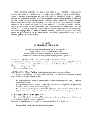 Muchos hablan de confiar en Dios, cuando nada saben de la fe verdadera. ¿Cómo podemos
nosotros saber quién es, y quién no es, un verdadero creyente? Esta pregunta es difícil de res-
ponder en tiempos de prosperidad, pero no en los días de tribulación, cuando el verdadero
creyente está en calma y confiado en su Dios y el que es tan sólo un pretendiente está lleno de
angustia y temor; nuestro texto lo demuestra. Cualquiera puede encontrar un nido de pájaros en
invierno cuando los árboles están desnudos, pero cuando las hojas verdes los cubren es mucho
más difícil. Así es con los creyentes, que se descubren en el tiempo de adversidad. Una cosa,
empero, no debemos olvidar: sea que nosotros conozcamos a los verdaderos creyentes o no, Dios
los conoce. El no incluye ningún solo hipócrita en este número; ni excluye a un sincero creyente,
aun cuando tenga poca fe. El conoce de un modo infalible y universal. ¿Me conoce a mí como
uno de los que confían en El? El Señor conoce a los suyos, y ellos conocen que El es su
fortaleza. ¿Tengo yo tal conocimiento?
***
Sermón 83
EL ORGULLO DESTRUIDOR
«He aquí que aquel cuya alma no es recta, se enorgullece;
mas el justo por su je vivirá» (Habacuc 2:4).
La demora en la liberación es un modo de medir a los hombres.
La espera es siempre penosa y constituye una prueba (capítulo 2:3).
Esto divide a los hombres en dos clases, demostrando su verdadero carácter.
El orgulloso y el justo se demuestran en la prueba; el hombre envanecido y el justo están tan
lejos el uno del otro como los polos de la tierra; y el resultado de la prueba en ambos casos es tan
diferente como la muerte y la vida.
La demora de la promesa:
I. REVELA UNA GRAN FALTA. «Aquel cuya alma no es recta se enorgullece.»
El hombre es impaciente y no soporta la espera. Esto es orgullo demostrado, pues se pelea
con el Señor y se atreve a dictarle órdenes.
1. Es muy natural para nosotros ser orgullosos. Así cayó nuestro primer padre y nosotros
heredamos su falta.
2. El orgullo toma muchas formas y, entre otras, es el hábito vanaglorioso de pensar que
nosotros tenemos que ser atendidos en seguida.
3. En todos los casos el orgullo es irrazonable. ¿Quiénes somos nosotros para que Dios se
haga nuestro criado y tenga que atendernos en el momento que nosotros queremos?
II. DESCUBRE UNA SERIA OPOSICIÓN.
La persona falta de fe se cansa del Evangelio, que es la suma de promesas divinas, y se
opone al ejercicio de la fe cuando es requerido.
Su orgullo le hace rechazar la salvación por gracia, mediante la fe en Jesucristo.
1. Es demasiado grande para tenerlo en consideración.
 