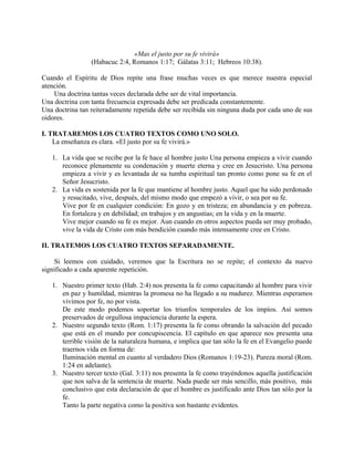 «Mas el justo por su fe vivirá»
(Habacuc 2:4, Romanos 1:17; Gálatas 3:11; Hebreos 10:38).
Cuando el Espíritu de Dios repite una frase muchas veces es que merece nuestra especial
atención.
Una doctrina tantas veces declarada debe ser de vital importancia.
Una doctrina con tanta frecuencia expresada debe ser predicada constantemente.
Una doctrina tan reiteradamente repetida debe ser recibida sin ninguna duda por cada uno de sus
oidores.
I. TRATAREMOS LOS CUATRO TEXTOS COMO UNO SOLO.
La enseñanza es clara. «El justo por su fe vivirá.»
1. La vida que se recibe por la fe hace al hombre justo Una persona empieza a vivir cuando
reconoce plenamente su condenación y muerte eterna y cree en Jesucristo. Una persona
empieza a vivir y es levantada de su tumba espiritual tan pronto como pone su fe en el
Señor Jesucristo.
2. La vida es sostenida por la fe que mantiene al hombre justo. Aquel que ha sido perdonado
y resucitado, vive, después, del mismo modo que empezó a vivir, o sea por su fe.
Vive por fe en cualquier condición: En gozo y en tristeza; en abundancia y en pobreza.
En fortaleza y en debilidad; en trabajos y en angustias; en la vida y en la muerte.
Vive mejor cuando su fe es mejor. Aun cuando en otros aspectos pueda ser muy probado,
vive la vida de Cristo con más bendición cuando más intensamente cree en Cristo.
II. TRATEMOS LOS CUATRO TEXTOS SEPARADAMENTE.
Si leemos con cuidado, veremos que la Escritura no se repite; el contexto da nuevo
significado a cada aparente repetición.
1. Nuestro primer texto (Hab. 2:4) nos presenta la fe como capacitando al hombre para vivir
en paz y humildad, mientras la promesa no ha llegado a su madurez. Mientras esperamos
vivimos por fe, no por vista.
De este modo podemos soportar los triunfos temporales de los impíos. Así somos
preservados de orgullosa impaciencia durante la espera.
2. Nuestro segundo texto (Rom. 1:17) presenta la fe como obrando la salvación del pecado
que está en el mundo por concupiscencia. El capítulo en que aparece nos presenta una
terrible visión de la naturaleza humana, e implica que tan sólo la fe en el Evangelio puede
traernos vida en forma de:
Iluminación mental en cuanto al verdadero Dios (Romanos 1:19-23). Pureza moral (Rom.
1:24 en adelante).
3. Nuestro tercer texto (Gal. 3:11) nos presenta la fe como trayéndonos aquella justificación
que nos salva de la sentencia de muerte. Nada puede ser más sencillo, más positivo, más
conclusivo que esta declaración de que el hombre es justificado ante Dios tan sólo por la
fe.
Tanto la parte negativa como la positiva son bastante evidentes.
 