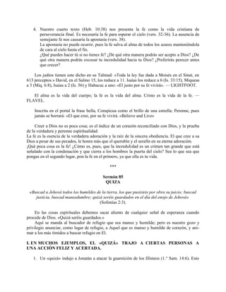 4. Nuestro cuarto texto (Heb. 10:38) nos presenta la fe como la vida cristiana de
perseverancia final. Es necesaria la fe para esperar el cielo (vers. 32-36). La ausencia de
semejante fe nos causaría la apostasía (vers. 38).
La apostasía no puede ocurrir, pues la fe salva al alma de todos los azares manteniéndola
de cara al cielo hasta el fin.
¿Qué puedes hacer tú si no tienes fe? ¿De qué otra manera podrás ser acepto a Dios? ¿De
qué otra manera podrás excusar tu incredulidad hacia tu Dios? ¿Preferirás perecer antes
que crecer?
Los judíos tienen este dicho en su Talmud: «Toda la ley fue dada a Moisés en el Sinaí, en
613 preceptos.» David, en el Salmo 15, los reduce a 11. Isaías los reduce a 6 (Is. 33:15), Miqueas
a 3 (Miq. 6:8), Isaías a 2 (Is. 56) y Habacuc a uno: «El justo por su fe vivirá». — LIGHTFOOT.
El alma es la vida del cuerpo; la fe es la vida del alma. Cristo es la vida de la fe. —
FLAVEL.
Inscrita en el portal la frase bella, Conspicua como el brillo de una estrella; Perenne, pues
jamás se borrará: «El que cree, por su fe vivirá. «Believe and Live»
Creer a Dios no es poca cosa; es el índice de un corazón reconciliado con Dios, y la prueba
de la verdadera y perenne espiritualidad.
La fe es la esencia de la verdadera adoración y la raíz de la sincera obediencia. El que cree a su
Dios a pesar de sus pecados, le honra más que el querubín y el serafín en su eterna adoración.
¡Qué poca cosa es la fe! ¿Cómo es, pues, que la incredulidad es un crimen tan grande que está
señalado con la condenación y que cierra a los hombres la puerta del cielo? Sea lo que sea que
pongas en el segundo lugar, pon la fe en el primero, ya que ella es tu vida.
***
Sermón 85
QUIZA
«Buscad a Jehová todos los humildes de la tierra, los que pusisteis por obra su juicio; buscad
justicia, buscad mansedumbre; quizá seréis guardados en el día del enojo de Jehová»
(Sofonías 2:3).
En las cosas espirituales debemos sacar aliento de cualquier señal de esperanza cuando
procede de Dios. «Quizá seréis guardados.»
Aquí se manda al buscador de refugio que sea manso y humilde; pero es nuestro gozo y
privilegio anunciar, como lugar de refugio, a Aquel que es manso y humilde de corazón, y ani-
mar a los más tímidos a buscar refugio en El.
I. EN MUCHOS EJEMPLOS, EL «QUIZÁ» TRAJO A CIERTAS PERSONAS A
UNA ACCIÓN FELIZ Y ACERTADA.
1. Un «quizá» indujo a Jonatán a atacar la guarnición de los filisteos (1.° Sam. 14:6). Esto
 