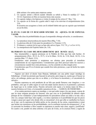 debe animar a los santos para empresas santas.
2. Un «quizá» animó a David cuando Absalón se rebeló y Simei le maldijo (2.° Sam.
16:12). Esperemos en Dios en nuestras horas más oscuras.
3. Un «quizá» indujo a los leprosos a visitar el campo de los sirios (2.° Rey. 7:4).
4. Un «quizá» en la forma de «¿quién sabe?» trajo a los ninivitas al arrepentimiento (Jon.
3:9).
Si nosotros nos acogemos a Jesús con fe infantil habrá más que un «quizá» que terminará
en un fin feliz.
II. EN EL CASO DE UN BUSCADOR SINCERO EL «QUIZÁ» ES DE ESPECIAL
VALOR.
Hay toda clase de probabilidades de que el arrepentido obtenga salvación, si consideramos:
1. La naturaleza misericordiosa de nuestro Dios (Miq. 7:18).
2. La gloriosa obra de Cristo para los pecadores (1.a Timoteo 1:15).
3. El número y carácter de los que ya han sido salvos (Apoc. 5:9; 7:9, y 1.a Cor. 6:11).
4. La omnipotencia del Espíritu Santo (Jn. 3:8).
III. PERO EN EL CASO DEL BUSCADOR TIENE QUE IR MÁS ALLÁ.
Hay innumerables y seguras promesas en la Palabra de Dios que han sido hechas: Al
arrepentimiento (Prov. 28:13; Is. 55:7). A la fe (Marc. 16:16; Jn. 3:18; Hech. 16:31). A la
oración (Mat. 7:7; Hech. 2:21).
Estudiemos estas promesas y aceptemos sus alientos para proceder al inmediato
cumplimiento de sus requerimientos. Consideremos que Dios proveyó todos los sucesos y
circunstancias cuando hizo estas promesas, y no ha cometido en ellas ningún error.
Consideremos que El es el mismo que cuando hizo tales promesas, y que de hecho las repite
de día en día.
Alguien oyó decir al doctor Juan Duncan, hablando con una pobre mujer mendiga en
Edimburgo: «Usted me promete que buscará la salvación, pero tenga en, cuenta que el buscar no
salva; sin embargo, piense que éste es su deber, y si la busca la encontrará, y el encontrarla la
salvará.»
Nuestra esperanza no está pendiente de un hilo que puede llamarse «me imagino», o «es
probable», sino que el cable seguro al cual está atada nuestra áncora es el juramento y promesa
de Aquel que es la verdad eterna. Nuestra salvación está sujeta a la misma mano de Dios, y
nuestra fortaleza en Cristo, a la inmutable naturaleza divina. — SAMUEL RUTHERFORD.
¡Con cuánta paciencia espera un mendigo, y con qué ardor ruega a los que pasan, a pesar de
que no tiene ninguna promesa de limosna, sino que cree en la posibilidad de obtener algún
penique de los viandantes! ¡Cuan trabajosamente los pescadores echan sus redes a la mar, una y
otra vez, aunque nada haya sido cogido, y su única esperanza es la posibilidad de que los peces
vengan a pasar por aquel sitio donde ellos se encuentran! ¡Con qué afán se zambullen los buzos
en el mar, con la esperanza de hallar perlas en las cáscaras de las ostras, exponiéndose a tener
que luchar con monstruos en las profundidades, con la confianza incierta de enriquecerse! ¿Y no
se acercarán los hombres a Dios cuando su esperanza es mucho más clara, segura y justificada?
En cuanto a mí, pondré mi alma enferma a los pies de Cristo, en la creencia firme y segura de
 