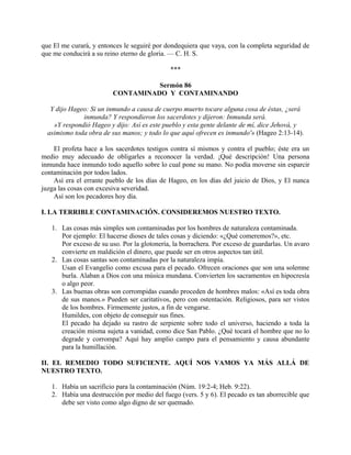 que El me curará, y entonces le seguiré por dondequiera que vaya, con la completa seguridad de
que me conducirá a su reino eterno de gloria. — C. H. S.
***
Sermón 86
CONTAMINADO Y CONTAMINANDO
Y dijo Hageo: Si un inmundo a causa de cuerpo muerto tocare alguna cosa de éstas, ¿será
inmunda? Y respondieron los sacerdotes y dijeron: Inmunda será.
»Y respondió Hageo y dijo: Así es este pueblo y esta gente delante de mí, dice Jehová, y
asimismo toda obra de sus manos; y todo lo que aquí ofrecen es inmundo'» (Hageo 2:13-14).
El profeta hace a los sacerdotes testigos contra sí mismos y contra el pueblo; éste era un
medio muy adecuado de obligarles a reconocer la verdad. ¡Qué descripción! Una persona
inmunda hace inmundo todo aquello sobre lo cual pone su mano. No podía moverse sin esparcir
contaminación por todos lados.
Así era el errante pueblo de los días de Hageo, en los días del juicio de Dios, y El nunca
juzga las cosas con excesiva severidad.
Así son los pecadores hoy día.
I. LA TERRIBLE CONTAMINACIÓN. CONSIDEREMOS NUESTRO TEXTO.
1. Las cosas más simples son contaminadas por los hombres de naturaleza contaminada.
Por ejemplo: El hacerse dioses de tales cosas y diciendo: «¿Qué comeremos?», etc.
Por exceso de su uso. Por la glotonería, la borrachera. Por exceso de guardarlas. Un avaro
convierte en maldición el dinero, que puede ser en otros aspectos tan útil.
2. Las cosas santas son contaminadas por la naturaleza impía.
Usan el Evangelio como excusa para el pecado. Ofrecen oraciones que son una solemne
burla. Alaban a Dios con una música mundana. Convierten los sacramentos en hipocresía
o algo peor.
3. Las buenas obras son corrompidas cuando proceden de hombres malos: «Así es toda obra
de sus manos.» Pueden ser caritativos, pero con ostentación. Religiosos, para ser vistos
de los hombres. Firmemente justos, a fin de vengarse.
Humildes, con objeto de conseguir sus fines.
El pecado ha dejado su rastro de serpiente sobre todo el universo, haciendo a toda la
creación misma sujeta a vanidad, como dice San Pablo. ¿Qué tocará el hombre que no lo
degrade y corrompa? Aquí hay amplio campo para el pensamiento y causa abundante
para la humillación.
II. EL REMEDIO TODO SUFICIENTE. AQUÍ NOS VAMOS YA MÁS ALLÁ DE
NUESTRO TEXTO.
1. Había un sacrificio para la contaminación (Núm. 19:2-4; Heb. 9:22).
2. Había una destrucción por medio del fuego (vers. 5 y 6). El pecado es tan aborrecible que
debe ser visto como algo digno de ser quemado.
 