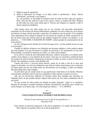 3. Había un agua de separación.
4. Había la aplicación con hisopo. La fe debe recibir la purificación. Decía David:
«Purifícame con hisopo y seré limpio.»
Ve, ¡oh pecador!, tu necesidad de limpieza antes de tratar de hacer algo que agrade a
Dios. Antes de ella, nada de lo que tú eres, tienes o haces, es limpio ante Dios. Después
de ella todas las cosas serán santas para ti. Procura esta limpieza en seguida y todo lo
demás seguirá por añadidura.
«Mis amigos dicen por todas partes que no soy cristiano. He procurado desmentirles
realizando mis devociones de Pascua públicamente, probando con ello a todos mis vivos deseos
de terminar mi larga vida de descuido y oposición a la religión en que he nacido. Y he cumplido
estos importantes actos religiosos después de una docena de ataques de fiebre consecutivos, lo
que me hacía temer que moriría antes de que pudiera asegurar mi respeto a la religión y a sus
prácticas». — VOLTAIRE A MADAME DU BARRY. (¡Qué ejemplo de contaminación de las
cosas santas!)
Se oyó a Diógenes decir delante de un barril de agua sucia: «¿Cómo podrán lavarse los que
se lavan aquí?»
Cuando los deberes religiosos son realizados por personas indignas, ¿cómo pueden esperar
que sean limpias? Los que convierten la religión en una burla y los sacramentos en una exhi-
bición pública, convierten la medicina en veneno. ¿Y cómo serán curados?
Si un niño es víctima de una enfermedad infecciosa, vendrá a acariciaros y le echaréis atrás;
vendrá a tocar objetos y se los quitaréis de las manos. Tiene que ser encerrado y mantenido fuera
del contacto de toda la familia. Suponed que él persiste en dejar su cuarto y unirse al resto de la
familia. Sea cualquiera su motivo está obrando mal.
Cuanto más activo y servicial quiere hacerse, yendo de un lado a otro de la casa, más
esparce el desorden. Los servicios domésticos que trata de realizar serían buena cosa si estuviera
en buena salud, pero de este modo todos sus movimientos son un peligro, y todos sus trabajos
dan más trabajo que el que cumplen.
El niño tiene que ser curado antes cíe que pueda hacer nada bueno en la familia. Mientras
está infectado contamina todo lo que toca y perjudica a todos aquellos a quienes se acerca.
¡Oh, que los inconversos pudieran ser bastante sabios para entender que necesitan ser
limpiados antes de que puedan realizar ninguna obra buena; de otro modo contaminan todo lo
que tocan!
En una escuela de niños pobres de Irlanda un pastor preguntó: «¿Qué es la santidad?»
Después de una pausa, un pobre muchacho irlandés recientemente convertido, pero vestido con
sucios harapos, se levantó y dijo: «Es estar limpio por dentro.» — G. S. BOWES.
***
Sermón 87
COSAS PEQUEÑAS QUE NO DEBEN SER DESPRECIADAS
«Porque los que menospreciaron el día de las pequeñecess...»
(Zacarías 4:10).
Gran número de personas desprecian el día de las pequeñeces. Es propio del proceder de
Dios empezar sus grandes obras con un día de pequeñeces.
 