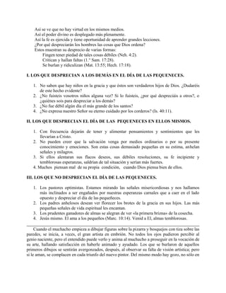 Así se ve que no hay virtud en los mismos medios.
Así el poder divino es desplegado más plenamente.
Así la fe es ejercida y tiene oportunidad de aprender grandes lecciones.
¿Por qué despreciarán los hombres las cosas que Dios ordena?
Estos muestran su desprecio de varias formas:
Fingen tener piedad de tales cosas débiles (Neh. 4:2).
Critican y hallan faltas (1.° Sam. 17:28).
Se burlan y ridiculizan (Mat. 13:55; Hech. 17:18).
I. LOS QUE DESPRECIAN A LOS DEMÁS EN EL DÍA DE LAS PEQUENECES.
1. No saben que hay niños en la gracia y que éstos son verdaderos hijos de Dios. ¿Dudaréis
de este hecho evidente?
2. ¿No fuisteis vosotros niños alguna vez? Si lo fuisteis, ¿por qué despreciáis a otros?, o
¿quiénes sois para despreciar a los demás?
3. ¿No fue débil algún día el más grande de los santos?
4. ¿No expresa nuestro Señor su eterno cuidado por los corderos? (Is. 40:11).
II. LOS QUE DESPRECIAN EL DÍA DE LAS PEQUENECES EN ELLOS MISMOS.
1. Con frecuencia dejarán de tener y alimentar pensamientos y sentimientos que les
llevarían a Cristo.
2. No pueden creer que la salvación venga por medios ordinarios o por su presente
conocimiento y emociones. Son estas cosas demasiado pequeñas en su estima, anhelan
señales y milagros.
3. Si ellos alentaran sus flacos deseos, sus débiles resoluciones, su fe incipiente y
temblorosas esperanzas, saldrían de tal situación y serían más fuertes.
4. Muchos piensan mal de su propia condición, cuando Dios piensa bien de ellos.
III. LOS QUE NO DESPRECIAN EL DÍA DE LAS PEQUENECES.
1. Los pastores optimistas. Estamos mirando las señales misericordiosas y nos hallamos
más inclinados a ser engañados por nuestras esperanzas carnales que a caer en el lado
opuesto y despreciar el día de las pequeñeces.
2. Los padres anhelosos desean ver florecer los brotes de la gracia en sus hijos. Las más
pequeñas señales de vida espiritual les encantan.
3. Los prudentes ganadores de almas se alegran de ver «la primera brizna» de la cosecha.
4. Jesús mismo. El ama a los pequeños (Marc. 10:14). Venid a El, almas temblorosas.
Cuando el muchacho empieza a dibujar figuras sobre la pizarra y bosquejos con tiza sobre las
paredes, se inicia, a veces, el gran artista en embrión. No todos los ojos pudieron percibir al
genio naciente, pero el entendido puede verlo y anima al muchacho a proseguir en la vocación de
su arte, hallando satisfacción en haberle animado y ayudado. Los que se burlaron de aquellos
primeros dibujos se sentirán avergonzados, después, al observar su falta de visión artística; pero
si le aman, se complacen en cada triunfo del nuevo pintor. Del mismo modo hay gozo, no sólo en
 
