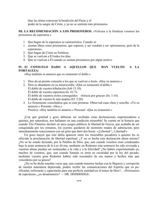 Que las almas conozcan la bendición del Pacto y el
poder de la sangre de Cristo, y ya no se sentirán más prisioneros.
III. LA RECOMENDACIÓN A LOS PRISIONEROS. «Volveos a la fortaleza vosotros los
prisioneros de esperanza.»
1. Que hagan de la esperanza su característica. Cuando se
1. sientan libres estos prisioneros, que esperen; y así vendrán a ser «prisioneros, pero de la
esperanza».
2. Que hagan de Cristo su fortaleza.
3. Que se vuelvan a El todos los días.
4. Que se vuelvan a El cuando se sientan prisioneros por algún motivo.
IV. El CONSUELO DADO A AQUELLOS QUE HAN VUELTO A LA
FORTALEZA:
«Hoy también os anuncio que os restauraré el doble.»
1. Dios da un pronto consuelo a los que se vuelven a Jesús. «Hoy os anuncio.»
2. Dios es abundante en su misericordia: «Que os restauraré el doble.»
El doble de vuestra tribulación (Job 13:10).
El doble de vuestra esperanza (Is. 61:7).
El doble de vuestros éxitos conseguidos: «Gracia por gracia» (Jn. 1:16).
El doble de vuestra fe más amplia (Ef. 3:20).
3. Lo firmemente consoladora que es esta promesa. Observad cuan clara y sencilla: «Yo os
anuncio.» Presente: «Hoy.»
Positiva: «Hoy también os anuncio.» Personal: «Que os restauraré.»
¡Con qué gratitud y gozo debieran ser recibidas estas declaraciones esperanzadoras a
quienes, por naturaleza, nos hallamos en una condición miserable! Se cuenta en la historia que
cuando Tito Flaminio declaró en unos juegos públicos la libertad de Grecia, que acababa de ser
conquistada por los romanos, los oyentes quedaron de momento mudos de admiración, pero
inmediatamente reaccionaron con un grito que duró dos horas: «¡Libertad ! ¡ Libertad!»
Un gozo mayor que éste debía aparecer entre los miserables pecadores a quienes les es
ofrecida la proclamación de libertad espiritual. ¿Y no es hecha esta declaración ahora mismo?
¿No os he estado diciendo, por la Palabra de Dios, que, aun cuando vosotros erais condenados
bajo la justa sentencia de la Ley divina, mediante un Redentor esta sentencia ha sido revocada y
vuestras almas pueden ser restauradas a la vida y a la felicidad? ¿No habéis experimentado ya,
muchos de vosotros, que, aun cuando Satanás os tenía en oscuridad por la ley del pecado,
mediante vuestro gran Redentor habéis sido rescatados de sus manos y hechos más que
vencedores por su gracia?
¿No os he dicho muchas veces que, aun cuando tenemos luchas con la flaqueza y corrupción
de nuestra naturaleza depravada, podéis recibir las comunicaciones del Espíritu que os pu-
rificarán, esforzarán y capacitarán para una perfecta santidad en el temor de Dios?... «Prisioneros
de esperanza», ¿os desalentaréis? — DR. DODDHIDGE.
***
 