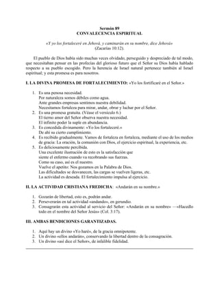 Sermón 89
CONVALECENCIA ESPIRITUAL
«Y yo los fortaleceré en Jehová, y caminarán en su nombre, dice Jehová»
(Zacarías 10:12).
El pueblo de Dios había sido muchas veces olvidado, perseguido y despreciado de tal modo,
que necesitaban pensar en las profecías del glorioso futuro que el Señor su Dios había hablado
respecto a su pueblo escogido. Pero la herencia de Israel natural pertenece también al Israel
espiritual; y esta promesa es para nosotros.
I. LA DIVINA PROMESA DE FORTALECIMIENTO: «Yo los fortificaré en el Señor.»
1. Es una penosa necesidad.
Por naturaleza somos débiles como agua.
Ante grandes empresas sentimos nuestra debilidad.
Necesitamos fortaleza para mirar, andar, obrar y luchar por el Señor.
2. Es una promesa gratuita. (Véase el versículo 6.)
El tierno amor del Señor observa nuestra necesidad.
El infinito poder la suple en abundancia.
3. Es concedida divinamente: «Yo los fortaleceré.»
De ahí su cierto cumplimiento.
4. Es recibido gradualmente. Vamos de fortaleza en fortaleza, mediante el uso de los medios
de gracia: La oración, la comunión con Dios, el ejercicio espiritual, la experiencia, etc.
5. Es deliciosamente percibida.
Una excelente ilustración de esto es la satisfacción que
siente el enfermo cuando va recobrando sus fuerzas.
Como su caso, así es el nuestro.
Vuelve el apetito: Nos gozamos en la Palabra de Dios.
Las dificultades se desvanecen, las cargas se vuelven ligeras, etc.
La actividad es deseada. El fortalecimiento impulsa al ejercicio.
II. LA ACTIVIDAD CRISTIANA FREDICHA: «Andarán en su nombre.»
1. Gozarán de libertad, esto es, podrán andar.
2. Perseverarán en tal actividad «andando», en gerundio.
3. Consagrarán esta actividad al servicio del Señor: «Andarán en su nombre» —«Hacedlo
todo en el nombre del Señor Jesús» (Col. 3:17).
III. AMBAS BENDICIONES GARANTIZADAS.
1. Aquí hay un divino «Yo haré», de la gracia omnipotente.
2. Un divino «ellos andarán», conservando la libertad dentro de la consagración.
3. Un divino «así dice el Señor», de infalible fidelidad.
 
