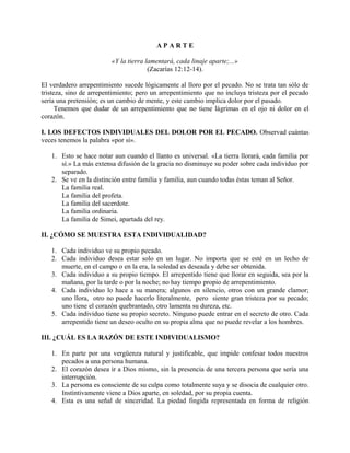 A P A R T E
«Y la tierra lamentará, cada linaje aparte;...»
(Zacarías 12:12-14).
El verdadero arrepentimiento sucede lógicamente al lloro por el pecado. No se trata tan sólo de
tristeza, sino de arrepentimiento; pero un arrepentimiento que no incluya tristeza por el pecado
sería una pretensión; es un cambio de mente, y este cambio implica dolor por el pasado.
Tenemos que dudar de un arrepentimiento que no tiene lágrimas en el ojo ni dolor en el
corazón.
I. LOS DEFECTOS INDIVIDUALES DEL DOLOR POR EL PECADO. Observad cuántas
veces tenemos la palabra «por sí».
1. Esto se hace notar aun cuando el llanto es universal. «La tierra llorará, cada familia por
sí.» La más extensa difusión de la gracia no disminuye su poder sobre cada individuo por
separado.
2. Se ve en la distinción entre familia y familia, aun cuando todas éstas teman al Señor.
La familia real.
La familia del profeta.
La familia del sacerdote.
La familia ordinaria.
La familia de Simei, apartada del rey.
II. ¿CÓMO SE MUESTRA ESTA INDIVIDUALIDAD?
1. Cada individuo ve su propio pecado.
2. Cada individuo desea estar solo en un lugar. No importa que se esté en un lecho de
muerte, en el campo o en la era, la soledad es deseada y debe ser obtenida.
3. Cada individuo a su propio tiempo. El arrepentido tiene que llorar en seguida, sea por la
mañana, por la tarde o por la noche; no hay tiempo propio de arrepentimiento.
4. Cada individuo lo hace a su manera; algunos en silencio, otros con un grande clamor;
uno llora, otro no puede hacerlo literalmente, pero siente gran tristeza por su pecado;
uno tiene el corazón quebrantado, otro lamenta su dureza, etc.
5. Cada individuo tiene su propio secreto. Ninguno puede entrar en el secreto de otro. Cada
arrepentido tiene un deseo oculto en su propia alma que no puede revelar a los hombres.
III. ¿CUÁL ES LA RAZÓN DE ESTE INDIVIDUALISMO?
1. En parte por una vergüenza natural y justificable, que impide confesar todos nuestros
pecados a una persona humana.
2. El corazón desea ir a Dios mismo, sin la presencia de una tercera persona que sería una
interrupción.
3. La persona es consciente de su culpa como totalmente suya y se disocia de cualquier otro.
Instintivamente viene a Dios aparte, en soledad, por su propia cuenta.
4. Esta es una señal de sinceridad. La piedad fingida representada en forma de religión
 