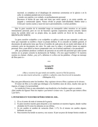 nacional, se complace en el despliegue de ostentosas ceremonias en la iglesia o en la
calle; la verdadera piedad está en el corazón,
y siendo «en espíritu y en verdad», es profundamente personal.
Reconoce el hecho de que cada uno tiene que morir aparte y, en cierto sentido, ser
juzgado y sentenciado aparte. Nunca olvida su propia individualidad. Debéis tener a
Cristo por vuestra cuenta y nacer de nuevo personalmente, o seríais perdidos.
Que la gran cuestión de la eternidad tenga un monopolio sobre nosotros es un asunto
intensamente personal, pero en vez de hacernos egoístas expansiona nuestro corazón. Quien
nunca ha sentido dolor por su propia alma, no puede sentirlo en favor de los demás. —
BROWNLOW NORTH.
La gran cuestión «culpable» o no «culpable» se aplica a cada reo por separado y cada uno
tiene que responder su nombre y hacer su propia defensa. Si se concede un indulto general, el
documento de aplicación tiene que llevar el nombre de cada preso de un modo individual, de lo
contrario sería un documento sin valor. En cada caso la culpa y el perdón tienen un aspecto
personal. Pero ¡cuan difícil es hacer comprender esto, en el terreno espiritual, a los pecadores!
¡Oh, que podamos predicar a millares de personas en un estilo tan personal que cada oyente
sintiera en su propio corazón la declaración de Nathan: «Tú eres aquel hombre»! Si nuestros
oyentes no claman: «Señor, ¿soy yo?», debemos ir a ellos con las palabras: «Tengo un mensaje
de Dios para ti.»
***
Sermón 93
AURORA
«Mas a vosotros los que teméis mi nombre, nacerá el Sol de justicia,
y en sus alas traerá salvación; y saldréis y saltaréis como becerros de la manada»
(Malaquías 4:2).
Hay una gran diferencia entre los hombres. Hay «quienes sirven a Dios y quienes no le sirven».
El temor de Dios es la señal que distingue a los hombres unos de otros, mucho más que la
riqueza, el rango o la nacionalidad.
La venida de Cristo es una calamidad o una bendición a los hombres según su carácter.
¡Qué cambio de figuras! Para los impíos «¡un horno!» (véase vers. 1), para los que temen a Dios
«¡un Sol!».
I. PENSEMOS EN NUESTRO SEÑOR COMO EL SOL.
1. El es el centro de todo el sistema de la gracia.
2. Es para nosotros nuestro gran atrayente y nos mantiene en nuestros lugares, dando vueltas
alrededor de El como los planetas en sus órbitas.
3. Es sin cambio ni sombra de variación (Sant. 1:17). Es el mismo sin cambio alguno;
brillando sin cesar.
4. Para nosotros ha tenido su aurora y sus ocasos. Si por un poco de tiempo hemos estado en
 