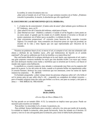 la sombra, le vemos levantarse otra vez.
¿Qué sería el mundo sin el sol? Esto es lo que seríamos nosotros sin el Señor. ¿Podemos
concebir la penumbra, la muerte, la desolación que ello significaría?
II. GOCEMOS DE LAS BENDICIONES QUE EL DERRAMA.
1. 1. ¡Cuánta luz de conocimiento! ¡Cuánto calor de amor! ¡Qué radiante gozo recibimos de
El! Andemos, pues, en El.
2. ¡Qué salud El nos da! Curación del enfermo, salud para el fuerte.
3. ¡Qué libertad nos trae! «Saldréis y saltaréis.» Cuando el sol ha llegado a cierto punto en
su curso anual, el ganado que ha estado en el establo durante el invierno es llevado al
monte a pastorear; así el Señor saca a su pueblo y va delante de ellos.
4. ¡Qué crecimiento proporciona! «Y creceréis como becerros de la manada» (versión
inglesa). Un corazón que tiene comunión con Jesucristo posee un vigor de juventud, un
encanto de la vida y otras figuras que son aquí representadas por «becerros de la
manada».
Nosotros no podemos hacer el sol, ni mover el sol, ni comprar el sol; sino tan solamente salir
afuera y disfrutar de sus benditos rayos. ¿Por qué titubearemos de hacerlo en el sentido
espiritual? ¿Por qué no saldremos por fe de las tinieblas a su maravillosa luz?
Hay una bonita fábula de la antigua mitología en la cual Apolo, que representa al sol, mató a
una gran serpiente venenosa mediante los rayos que ésta deseaba recibir. Los rayos que vienen
del cielo destruyen muchas cosas malas y mortíferas que se arrastran por la tierra y así hacen el
mundo más seguro como habitación.
La parábola es, a nuestro respecto, muy atinada y corresponde muy bien con los aspectos del
pacto de la gracia. La luz del rostro de Jesús, cuando se le permite brillar sin impedimento sobre
el corazón humano, destruye las cosas venenosas que nos amenazan, como las saetas de Apolo
mataron las serpientes. — W. ARNOT.
Un burlador preguntaba: «¿Qué ventaja tienen las personas religiosas sobre mí? ¿No brilla el
sol lo mismo para mí que sobre ellos?» «Sí —respondió un compañero de trabajo creyente—,
pero el hombre religioso tiene dos soles que brillan a su favor, uno para su cuerpo y otro para su
alma.» — THE BIBLICAL TREASURY.
***
Sermón 94
DUDA IMPÍA
«Si eres Hijo de Dios» (Mateo 4:3).
No hay pecado en ser tentado (Heb. 4:15). La tentación no implica tener que pecar. Puede ser
necesario para nosotros ser tentados:
Para probar: La sinceridad, la fe, el amor, la paciencia, etc.
Para utilidad. Somos habilitados para consolar y advertir a los otros por medio de la prueba.
La soledad no impide la tentación, antes puede favorecerla. Jesús fue tentado en el desierto. El
ayunar y orar no es una salvaguarda para la tentación, pues Jesús lo había hecho plenamente.
 