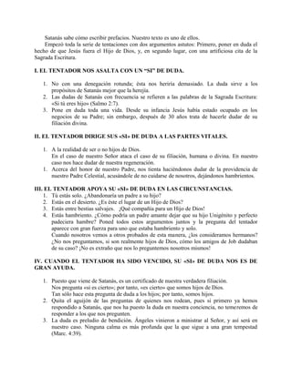 Satanás sabe cómo escribir prefacios. Nuestro texto es uno de ellos.
Empezó toda la serie de tentaciones con dos argumentos astutos: Primero, poner en duda el
hecho de que Jesús fuera el Hijo de Dios, y, en segundo lugar, con una artificiosa cita de la
Sagrada Escritura.
I. EL TENTADOR NOS ASALTA CON UN “SI” DE DUDA.
1. No con una denegación rotunda; ésta nos heriría demasiado. La duda sirve a los
propósitos de Satanás mejor que la herejía.
2. Las dudas de Satanás con frecuencia se refieren a las palabras de la Sagrada Escritura:
«Si tú eres hijo» (Salmo 2:7).
3. Pone en duda toda una vida. Desde su infancia Jesús había estado ocupado en los
negocios de su Padre; sin embargo, después de 30 años trata de hacerle dudar de su
filiación divina.
II. EL TENTADOR DIRIGE SUS «SI» DE DUDA A LAS PARTES VITALES.
1. A la realidad de ser o no hijos de Dios.
En el caso de nuestro Señor ataca el caso de su filiación, humana o divina. En nuestro
caso nos hace dudar de nuestra regeneración.
1. Acerca del honor de nuestro Padre, nos tienta haciéndonos dudar de la providencia de
nuestro Padre Celestial, acusándole de no cuidarse de nosotros, dejándonos hambrientos.
III. EL TENTADOR APOYA SU «SI» DE DUDA EN LAS CIRCUNSTANCIAS.
1. Tú estás solo. ¿Abandonaría un padre a su hijo?
2. Estás en el desierto. ¿Es éste el lugar de un Hijo de Dios?
3. Estás entre bestias salvajes. ¡Qué compañía para un Hijo de Dios!
4. Estás hambriento. ¿Cómo podría un padre amante dejar que su hijo Unigénito y perfecto
padeciera hambre? Poned todos estos argumentos juntos y la pregunta del tentador
aparece con gran fuerza para uno que estaba hambriento y solo.
Cuando nosotros vemos a otros probados de esta manera, ¿los consideramos hermanos?
¿No nos preguntamos, si son realmente hijos de Dios, cómo los amigos de Job dudaban
de su caso? ¡No es extraño que nos lo preguntemos nosotros mismos!
IV. CUANDO EL TENTADOR HA SIDO VENCIDO, SU «SI» DE DUDA NOS ES DE
GRAN AYUDA.
1. Puesto que viene de Satanás, es un certificado de nuestra verdadera filiación.
Nos pregunta «si es cierto»; por tanto, «es cierto» que somos hijos de Dios.
Tan sólo hace esta pregunta de duda a los hijos; por tanto, somos hijos.
2. Quita el aguijón de las preguntas de quienes nos rodean, pues si primero ya hemos
respondido a Satanás, que nos ha puesto la duda en nuestra conciencia, no temeremos de
responder a los que nos pregunten.
3. La duda es preludio de bendición. Ángeles vinieron a ministrar al Señor, y así será en
nuestro caso. Ninguna calma es más profunda que la que sigue a una gran tempestad
(Marc. 4:39).
 