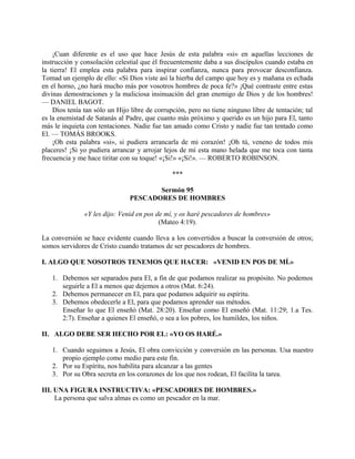 ¡Cuan diferente es el uso que hace Jesús de esta palabra «si» en aquellas lecciones de
instrucción y consolación celestial que él frecuentemente daba a sus discípulos cuando estaba en
la tierra! El emplea esta palabra para inspirar confianza, nunca para provocar desconfianza.
Tomad un ejemplo de ello: «Si Dios viste así la hierba del campo que hoy es y mañana es echada
en el horno, ¿no hará mucho más por vosotros hombres de poca fe?» ¡Qué contraste entre estas
divinas demostraciones y la maliciosa insinuación del gran enemigo de Dios y de los hombres!
— DANIEL BAGOT.
Dios tenía tan sólo un Hijo libre de corrupción, pero no tiene ninguno libre de tentación; tal
es la enemistad de Satanás al Padre, que cuanto más próximo y querido es un hijo para El, tanto
más le inquieta con tentaciones. Nadie fue tan amado como Cristo y nadie fue tan tentado como
El. — TOMÁS BROOKS.
¡Oh esta palabra «si», si pudiera arrancarla de mi corazón! ¡Oh tú, veneno de todos mis
placeres! ¡Si yo pudiera arrancar y arrojar lejos de mí esta mano helada que me toca con tanta
frecuencia y me hace tiritar con su toque! «¡Si!» «¡Si!». — ROBERTO ROBINSON.
***
Sermón 95
PESCADORES DE HOMBRES
«Y les dijo: Venid en pos de mí, y os haré pescadores de hombres»
(Mateo 4:19).
La conversión se hace evidente cuando lleva a los convertidos a buscar la conversión de otros;
somos servidores de Cristo cuando tratamos de ser pescadores de hombres.
I. ALGO QUE NOSOTROS TENEMOS QUE HACER: «VENID EN POS DE MÍ.»
1. Debemos ser separados para El, a fin de que podamos realizar su propósito. No podemos
seguirle a El a menos que dejemos a otros (Mat. 6:24).
2. Debemos permanecer en El, para que podamos adquirir su espíritu.
3. Debemos obedecerle a El, para que podamos aprender sus métodos.
Enseñar lo que El enseñó (Mat. 28:20). Enseñar como El enseñó (Mat. 11:29; 1.a Tes.
2:7). Enseñar a quienes El enseñó, o sea a los pobres, los humildes, los niños.
II. ALGO DEBE SER HECHO POR EL: «YO OS HARÉ.»
1. Cuando seguimos a Jesús, El obra convicción y conversión en las personas. Usa nuestro
propio ejemplo como medio para este fin.
2. Por su Espíritu, nos habilita para alcanzar a las gentes
3. Por su Obra secreta en los corazones de los que nos rodean, El facilita la tarea.
III. UNA FIGURA INSTRUCTIVA: «PESCADORES DE HOMBRES.»
La persona que salva almas es como un pescador en la mar.
 