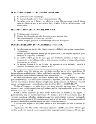 II. SE MANTUVIERON FIELES POR MUCHO TIEMPO.
1. No les hicieron callar los enemigos.
2. No fueron rechazados por el Señor mismo durante su vida.
3. Esperaban entrar en el Reino y se adhirieron a esta falsa esperanza hasta el último
momento. Observad que se atrevieron a decir: «¡Señor, Señor!» a Cristo mismo, en el
mismo juicio.
III. ESTUVIERON FATALMENTE EQUIVOCADOS
1. Profetizaron, pero no oraron.
2. Echaron fuera demonios, pero los demonios no marcharon de ellos.
3. Esperaban maravillas, pero no cosas esenciales.
4. Obraron milagros, pero eran al mismo tiempo obradores de iniquidad.
IV. SE ENCONTRARON EN UNA TERRIBLE SITUACIÓN.
1. La solemnidad con que les dijo: «Nunca os conocí.» El había sido omitido en su religión.
¡Qué desastre!
2. El terror que ello implicaba. Tenían que ser apartados de El, sin ninguna esperanza, y ser
apartados de El por toda la eternidad.
3. La terrible verdad que El les dijo: Que eran totalmente extraños al Señor en sus
corazones. El no les había escogido, ni tenía comunión con ellos, ni los aprobaba, ni daba
importancia a sus labores.
4. La solemne firmeza de lo que les dijo: Su sentencia no sería realizada, alterada o
cambiada. Se mantiene en el: «Apartaos de Mí.»
En muchos casos Dios aparece más en trabajos sencillos que en obras maravillosas. El
fariseo a la puerta del cielo dijo: «Señor, yo he hecho maravillas en tu nombre.» Pero, ¡ay!, ¿ha-
bía hecho jamás maravilloso el nombre del Señor a otras almas? — T. T. LYNCH.
Es como si el Señor les dijera: «Os conocí bastante bien, como "ovejas negras" o "cabritos
para ser reprobados". Os conocí como asalariados e hipócritas, pero nunca os conocí con un
especial conocimiento de amar, deleite y complacencia que tuvierais en Mí. Nunca os conocí ni
acepté vuestras personas y vuestros hechos» (Sal. 1:6; Rom. 11:2). — JOHAN TRAPP.
No dice: «Yo os conocí por algún tiempo, pero ahora no podéis ser míos», sino: «Yo nunca
os conocí como verdaderos penitentes suplicando mi perdón, creyentes humildes, seguidores ver-
daderos.» — E. R. CONDER.
Notad la abierta confesión que hace nuestro Señor ante los hombres y los ángeles, y
particularmente ante los mismos reprobados: «Yo nunca os conocí. Conocí muchas cosas de
vosotros, conocí que profesabais grandes cosas, pero no teníais relación conmigo, y aun cuando
conocierais mucho acerca de Mí, nunca me conocisteis a Mí. Yo no fui en vuestra compañía ni
os conocí; si os hubiese conocido alguna vez, nunca os habría rehusado.»
A aquellos que aceptan Su invitación: «Venid a Mí», nunca osará decirles: «Apartaos de
Mí.» — C. H. S.
«Apartaos de Mí.» ¡Qué terrible sentencia de separación! «De Mí», dice Cristo. «De mí», que
me hice hombre por causa de vosotros, que ofrecí mi sangre por vuestra redención. «De mí», que
 