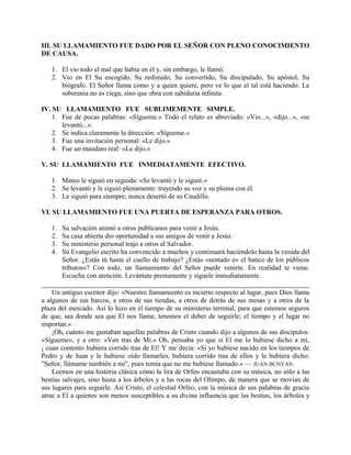 III. SU LLAMAMIENTO FUE DADO POR EL SEÑOR CON PLENO CONOCIMIENTO
DE CAUSA.
1. El vio todo el mal que había en él y, sin embargo, le llamó.
2. Vio en El Su escogido, Su redimido, Su convertido, Su discipulado, Su apóstol, Su
biógrafo. El Señor llama como y a quien quiere, pero ve lo que el tal está haciendo. La
soberanía no es ciega, sino que obra con sabiduría infinita.
IV. SU LLAMAMIENTO FUE SUBLIMEMENTE SIMPLE.
1. Fue de pocas palabras: «Sígueme.» Todo el relato es abreviado: «Vio...», «dijo...», «se
levantó...».
2. Se indica claramente la dirección: «Sígueme.»
3. Fue una invitación personal: «Le dijo.»
4. Fue un mandato real: «Le dijo.»
V. SU LLAMAMIENTO FUE INMEDIATAMENTE EFECTIVO.
1. Mateo le siguió en seguida: «Se levantó y le siguió.»
2. Se levantó y le siguió plenamente: trayendo su voz y su pluma con él.
3. Le siguió para siempre; nunca desertó de su Caudillo.
VI. SU LLAMAMIENTO FUE UNA PUERTA DE ESPERANZA PARA OTROS.
1. Su salvación animó a otros publícanos para venir a Jesús.
2. Su casa abierta dio oportunidad a sus amigos de venir a Jesús.
3. Su ministerio personal trajo a otros al Salvador.
4. Su Evangelio escrito ha convencido a muchos y continuará haciéndolo hasta la venida del
Señor. ¿Estás tú hasta el cuello de trabajo? ¿Estás «sentado e« el banco de los públicos
tributos»? Con todo, un llamamiento del Señor puede venirte. En realidad te viene.
Escucha con atención. Levántate prestamente y síguele inmediatamente.
Un antiguo escritor dijo: «Nuestro llamamiento es incierto respecto al lugar, pues Dios llama
a algunos de sus barcos, a otros de sus tiendas, a otros de detrás de sus mesas y a otros de la
plaza del mercado. Así lo hizo en el tiempo de su ministerio terrenal, para que estemos seguros
de que, sea donde sea que El nos llame, tenemos el deber de seguirle; el tiempo y el lugar no
importan.»
¡Oh, cuánto me gustaban aquellas palabras de Cristo cuando dijo a algunos de sus discípulos:
«Sígueme», y a otro: «Ven tras de Mí.» Oh, pensaba yo que si El me lo hubiese dicho a mí,
¡ cuan contento hubiera corrido tras de El! Y me decía: «Si yo hubiese nacido en los tiempos de
Pedro y de Juan y le hubiese oído llamarles, hubiera corrido tras de ellos y le hubiera dicho:
"Señor, llámame también a mí", pues temía que no me hubiese llamado.» — JUAN BUNYAN.
Leemos en una historia clásica cómo la lira de Orfeo encantaba con su música, no sólo a las
bestias salvajes, sino hasta a los árboles y a las rocas del Olimpo, de manera que se movían de
sus lugares para seguirle. Así Cristo, el celestial Orfeo, con la música de sus palabras de gracia
atrae a El a quienes son menos susceptibles a su divina influencia que las bestias, los árboles y
 