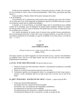 Se dijo de cierto predicador: «Predica como si Jesucristo estuviera a su lado. ¿No veis como
de vez en cuando se vuelve, como si estuviera preguntando: "Señor Jesús, ¿qué quieres que diga
ahora?".»
Tomo mis labios y llénalos, Señor, De los puros mensajes de tu amor.
F. R. HAVERGAL
Los poseedores de la verdad divina están ansiosos para esparcirla, pues como dice Carlyle:
«Si es cierto que el oro, recién adquirido en abundancia, quema los bolsillos hasta que es puesto
en circulación, mucho más la verdad recién hallada.»
A menudo, en el sur de Francia, yo necesitaba fuego, pero lo encontraba de poca utilidad
cuando me lo encendían, pues los habitantes de aquella región campestre edifican sus hogares
tan mal que todo el calor se va por la chimenea. Por grande que sea el tizón, el hogar parece que
no se calienta sino a sí mismo.
Así, muchos preceptores de nuestra santa fe parecen tener grandes buenos pensamientos,
pero son únicamente para ellos; el calor sólo va por su propia chimenea. Lo que han visto en la
oscuridad lo mantienen en la oscuridad, y lo que les es hablado en sus oídos nunca va al oído de
otro. — C. H. S.
***
Sermón 99
LLEVANDO LA CRUZ
«El que no toma su cruz y sigue en pos de Mí, no es digno de Mí»
(Mateo 10:38).
Esta figura requiere un cuadro imaginativo de Jesús llevando la cruz y nosotros convirtiéndonos
en ayudantes suyos. Esto no es una figura teatral, sino una cosa real, pues nos ocurre siempre.
Preguntémonos exactamente:
I. ¿CUÁL ES MI CRUZ PECULIAR? «El que no toma su cruz.»
1. Puede ser el tener que sufrir reproches y desaires, o el permanecer en pobreza y oscuridad
para bien de otros.
2. Puede ser el sufrir diversas persecuciones por amor de Cristo.
3. Ciertamente significa una consagración entera. La consagración de todo lo que somos y
tenemos a Jesús, inclinando todo mi ser bajo el peso de su servicio con el cual El me
honra.
II. ¿QUÉ TENGO QUE HACER CON MI CRUZ? «Tómala... y sigue en pos de Mí.»
1. Tengo que tomarla deliberadamente:
No escoger una cruz, o desear otra forma de prueba.
No hacerme una cruz propia por mis terquedades y petulancias.
No murmurar de la cruz que se me ha asignado.
No despreciarla por frío estoicismo o voluntario olvido de mi deber.
No desmayarme debajo de ella, ni acostarme a su lado, ni escapar de ella.
 