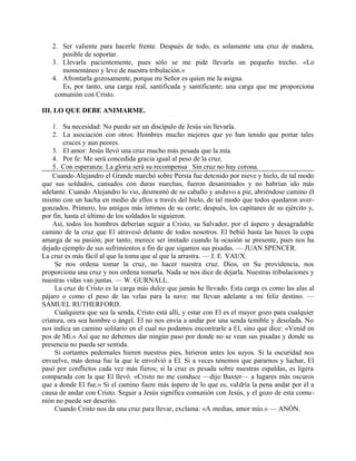 2. Ser valiente para hacerle frente. Después de todo, es solamente una cruz de madera,
posible de soportar.
3. Llevarla pacientemente, pues sólo se me pide llevarla un pequeño trecho. «Lo
momentáneo y leve de nuestra tribulación.»
4. Afrontarla gozosamente, porque mi Señor es quien me la asigna.
Es, por tanto, una carga real, santificada y santificante; una carga que me proporciona
comunión con Cristo.
III. LO QUE DEBE ANIMARME.
1. Su necesidad: No puedo ser un discípulo de Jesús sin llevarla.
2. La asociación con otros: Hombres mucho mejores que yo han tenido que portar tales
cruces y aun peores.
3. El amor: Jesús llevó una cruz mucho más pesada que la mía.
4. Por fe: Me será concedida gracia igual al peso de la cruz.
5. Con esperanza: La gloria será su recompensa Sin cruz no hay corona.
Cuando Alejandro el Grande marchó sobre Persia fue detenido por nieve y hielo, de tal modo
que sus soldados, cansados con duras marchas, fueron desanimados y no habrían ido más
adelante. Cuando Alejandro lo vio, desmontó de su caballo y anduvo a pie, abriéndose camino él
mismo con un hacha en medio de ellos a través del hielo, de tal modo que todos quedaron aver-
gonzados. Primero, los amigos más íntimos de su corte; después, los capitanes de su ejército y,
por fin, hasta el último de los soldados le siguieron.
Así, todos los hombres deberían seguir a Cristo, su Salvador, por el áspero y desagradable
camino de la cruz que El atravesó delante de todos nosotros. El bebió hasta las heces la copa
amarga de su pasión; por tanto, merece ser imitado cuando la ocasión se presente, pues nos ha
dejado ejemplo de sus sufrimientos a fin de que sigamos sus pisadas. — JUAN SPENCER.
La cruz es más fácil al que la toma que al que la arrastra. — J. E. VAUX.
Se nos ordena tomar la cruz, no hacer nuestra cruz. Dios, en Su providencia, nos
proporciona una cruz y nos ordena tomarla. Nada se nos dice de dejarla. Nuestras tribulaciones y
nuestras vidas van juntas. — W. GURNALL.
La cruz de Cristo es la carga más dulce que jamás he llevado. Esta carga es como las alas al
pájaro o como el peso de las velas para la nave: me llevan adelante a mi feliz destino. —
SAMUEL RUTHERFORD.
Cualquiera que sea la senda, Cristo está allí, y estar con El es el mayor gozo para cualquier
criatura, ora sea hombre o ángel. El no nos envía a andar por una senda temible y desolada. No
nos indica un camino solitario en el cual no podamos encontrarle a El, sino que dice: «Venid en
pos de Mí.» Así que no debemos dar ningún paso por donde no se vean sus pisadas y donde su
presencia no pueda ser sentida.
Si cortantes pedernales hieren nuestros pies, hirieron antes los suyos. Si la oscuridad nos
envuelve, más densa fue la que le envolvió a El. Si a veces tenemos que pararnos y luchar, El
pasó por conflictos cada vez más fieros; si la cruz es pesada sobre nuestras espaldas, es ligera
comparada con la que El llevó. «Cristo no me conduce —dijo Baxter— a lugares más oscuros
que a donde El fue.» Si el camino fuere más áspero de lo que es, valdría la pena andar por él a
causa de andar con Cristo. Seguir a Jesús significa comunión con Jesús, y el gozo de esta comu-
nión no puede ser descrito.
Cuando Cristo nos da una cruz para llevar, exclama: «A medias, amor mío.» — ANÓN.
 