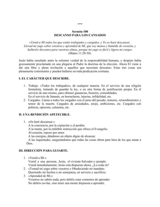 ***
Sermón 100
DESCANSO PARA LOS CANSADOS
«Venid a Mí todos los que estáis trabajados y cargados, y Yo os haré descansar.
Llevad mi yugo sobre vosotros y aprended de Mí, que soy manso y humilde de corazón, y
hallaréis descanso para vuestras almas, porque mi yugo es fácil y ligera mi carga»
(Mateo 11:28-30).
Jesús había enseñado antes la solemne verdad de la responsabilidad humana, y después había
gozosamente proclamado en una plegaria al Padre la doctrina de la elección. Ahora El viene a
dar una libre y plena invitación a aquellos que necesitan descanso. Estas tres cosas son
plenamente consistentes y pueden hallarse en toda predicación cristiana.
I. EL CARÁCTER QUE DESCRIBE.
1. Trabajo. «Todos los trabajados», de cualquier manera. En el servicio de una religión
formalista, tratando de guardar la ley, o en otra forma de justificación propia. En el
servicio de uno mismo, para obtener ganancias, honores, comodidades.
En el servicio de Satanás, en borracheras, lujurias, infidelidad, etc.
2. Cargados. Llama a todos los cargados con el peso del pecado, temores, remordimientos y
temor de la muerte. Cargados de ansiedades, enojo, ambiciones, etc. Cargados con
pobreza, opresión, calumnia, etc.
II. UNA BENDICIÓN APETECIBLE.
1. «Os haré descansar.»
A la conciencia, por la expiación y el perdón.
A la mente, por la infalible instrucción que ofrece el Evangelio.
Al corazón, reposo por amor.
A las energías, dándonos un objeto digno de alcanzar.
A las inquietudes, asegurándonos que todas las cosas obran para bien de los que aman a
Dios.
III. DIRECCIÓN PARA GUIARTE.
1. «Venid a Mí.»
Venid a una persona, Jesús, el viviente Salvador y ejemplo.
Venid inmediatamente, Jesús está dispuesto ahora. ¿Lo estás tú?
2. «Tomad mi yugo sobre vosotros.» Obedeciendo mi mandato.
Queriendo ser hechos a mi semejanza, en servicio y sacrificio.
3. «Aprended de Mí.»
Vosotros no sabéis nada, pero debéis estar contentos de aprender.
No debéis cavilar, sino tener una mente dispuesta a aprender.
 