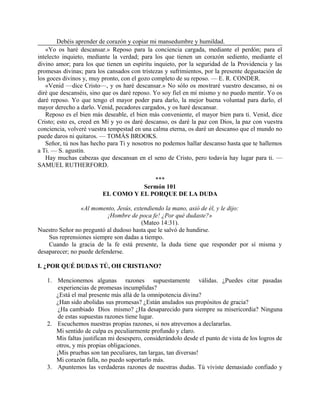 Debéis aprender de corazón y copiar mi mansedumbre y humildad.
«Yo os haré descansar.» Reposo para la conciencia cargada, mediante el perdón; para el
intelecto inquieto, mediante la verdad; para los que tienen un corazón sediento, mediante el
divino amor; para los que tienen un espíritu inquieto, por la seguridad de la Providencia y las
promesas divinas; para los cansados con tristezas y sufrimientos, por la presente degustación de
los goces divinos y, muy pronto, con el gozo completo de su reposo. — E. R. CONDER.
«Venid —dice Cristo—, y os haré descansar.» No sólo os mostraré vuestro descanso, ni os
diré que descanséis, sino que os daré reposo. Yo soy fiel en mí mismo y no puedo mentir. Yo os
daré reposo. Yo que tengo el mayor poder para darlo, la mejor buena voluntad para darlo, el
mayor derecho a darlo. Venid, pecadores cargados, y os haré descansar.
Reposo es el bien más deseable, el bien más conveniente, el mayor bien para ti. Venid, dice
Cristo; esto es, creed en Mí y yo os daré descanso, os daré la paz con Dios, la paz con vuestra
conciencia, volveré vuestra tempestad en una calma eterna, os daré un descanso que el mundo no
puede daros ni quitaros. — TOMÁS BROOKS.
Señor, tú nos has hecho para Ti y nosotros no podemos hallar descanso hasta que te hallemos
a Ti. — S. agustín.
Hay muchas cabezas que descansan en el seno de Cristo, pero todavía hay lugar para ti. —
SAMUEL RUTHERFORD.
***
Sermón 101
EL COMO Y EL PORQUE DE LA DUDA
«Al momento, Jesús, extendiendo la mano, asió de él, y le dijo:
¡Hombre de poca fe! ¿Por qué dudaste?»
(Mateo 14:31).
Nuestro Señor no preguntó al dudoso hasta que le salvó de hundirse.
Sus reprensiones siempre son dadas a tiempo.
Cuando la gracia de la fe está presente, la duda tiene que responder por sí misma y
desaparecer; no puede defenderse.
I. ¿POR QUÉ DUDAS TÚ, OH CRISTIANO?
1. Mencionemos algunas razones supuestamente válidas. ¿Puedes citar pasadas
experiencias de promesas incumplidas?
¿Está el mal presente más allá de la omnipotencia divina?
¿Han sido abolidas sus promesas? ¿Están anulados sus propósitos de gracia?
¿Ha cambiado Dios mismo? ¿Ha desaparecido para siempre su misericordia? Ninguna
de estas supuestas razones tiene lugar.
2. Escuchemos nuestras propias razones, si nos atrevemos a declararlas.
Mi sentido de culpa es peculiarmente profundo y claro.
Mis faltas justifican mi desespero, considerándolo desde el punto de vista de los logros de
otros, y mis propias obligaciones.
¡Mis pruebas son tan peculiares, tan largas, tan diversas!
Mi corazón falla, no puedo soportarlo más.
3. Apuntemos las verdaderas razones de nuestras dudas. Tú viviste demasiado confiado y
 
