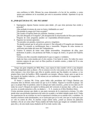 esta confianza te falló. Miraste las cosas demasiado a la luz de los sentidos; y como
quiera que andamos en la oscuridad, por esto te encuentras turbado. Apartaste tu ojo de
tu Señor.
II. ¿POR QUÉ DUDAS TÚ, OH PECADOR?
1. Supongamos algunas buenas razones para dudar. ¿Es que otras personas han creído y
perecido?
¿Has probado tú mismo de creer en Jesús y hallándolo en vano?
¿Ha perdido la sangre de Cristo su poder?
¿Ha cesado el Espíritu Santo de confortar, iluminar y renovar?
¿Ha sido abrogado el Evangelio? ¿Ha desaparecido la misericordia de Dios para siempre?
Ninguna de estas preguntas pueden ser respondidas afirmativamente.
2. Oigamos tus razones aparentes.
Tus pecados son grandes, numerosos, graves y singulares.
No puedes pensar que la salvación sea para ti. Has rehusado el Evangelio por demasiado
tiempo. Tu corazón es terriblemente duro e insensible. Ninguna de estas razones es
suficiente para dudar del amor del Todopoderoso.
3. Veamos la manera de tratar estas dudas irrazonables. Arrepiéntete de ellas, pues
deshonran el poder y las promesas del Padre, la sangre de Jesús y la gracia del Espíritu
Santo.
Termina con ellas creyendo simplemente lo que es seguro y verdadero.
Anda tan lejos como puedas por el otro camino. Cree hasta lo sumo. En todos los casos
estemos seguros de que creer en Dios justifica el sentido común, y dudar de El es una
extravagante locura.
Tengo una gran simpatía por Billy Bray, cuya esposa le dijo cuando volvió a casa después
de haber malgastado todo su dinero: «No te conozco ni te he visto jamás en mi vida. Has ido tras
otras esposas y tras otros hijos; que ellos te ayuden, puesto que has dejado a tu esposa y a tus
propios hijos morir de hambre.» Billy respondió con energía: «Bueno, mujer, pero es que tú no
has muerto de hambre todavía», y ella misma era un testimonio viviente de su exageración. —
HENHY VARLEY.
El bueno y anciano Mr. Crisp, quien había sido presidente del Colegio Bautista por
cincuenta años en Bristol, tenía temor de que su fe le fallara. Alguien le recordó el pasaje: «El
que a su propio Hijo no perdonó, antes lo entregó por todos nosotros, ¿cómo no nos dará con El
todas las cosas?» Después de repetir la última parte del versículo el anciano dijo: «¡Oh, no, sería
un error, no puedo atenerme a ello, no dudaré.» — S. A. swaine en el libro Hombres fieles.
Ciertas personas piensan que dudar es una parte necesaria de la experiencia cristiana. Un niño
puede tener una profunda experiencia del amor de su padre y no haber dudado jamás de él. Todas
las experiencias de un cristiano no son la experiencia cristiana en su sentido real y verdadero. Si
muchos cristianos están desalentados, no es razón para que yo lo esté, sino que es razón para que
yo vele en contra de ellos. Si muchas ovejas sufren sarna, ¿estaré yo ansioso de padecerla
también a fin de ser como ellas? Nunca dudéis del Señor hasta que tengáis un verdadero motivo
para ello; y de este modo nunca dudaréis de El en toda vuestra vida.
***
 