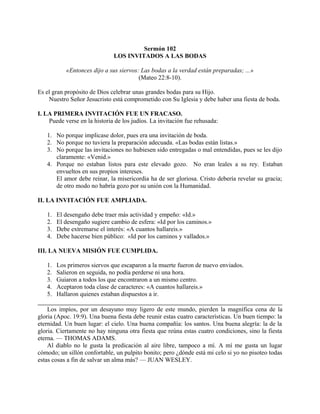 Sermón 102
LOS INVITADOS A LAS BODAS
«Entonces dijo a sus siervos: Las bodas a la verdad están preparadas; ...»
(Mateo 22:8-10).
Es el gran propósito de Dios celebrar unas grandes bodas para su Hijo.
Nuestro Señor Jesucristo está comprometido con Su Iglesia y debe haber una fiesta de boda.
I. LA PRIMERA INVITACIÓN FUE UN FRACASO.
Puede verse en la historia de los judíos. La invitación fue rehusada:
1. No porque implicase dolor, pues era una invitación de boda.
2. No porque no tuviera la preparación adecuada. «Las bodas están listas.»
3. No porque las invitaciones no hubiesen sido entregadas o mal entendidas, pues se les dijo
claramente: «Venid.»
4. Porque no estaban listos para este elevado gozo. No eran leales a su rey. Estaban
envueltos en sus propios intereses.
El amor debe reinar, la misericordia ha de ser gloriosa. Cristo debería revelar su gracia;
de otro modo no habría gozo por su unión con la Humanidad.
II. LA INVITACIÓN FUE AMPLIADA.
1. El desengaño debe traer más actividad y empeño: «Id.»
2. El desengaño sugiere cambio de esfera: «Id por los caminos.»
3. Debe extremarse el interés: «A cuantos hallareis.»
4. Debe hacerse bien público: «Id por los caminos y vallados.»
III. LA NUEVA MISIÓN FUE CUMPLIDA.
1. Los primeros siervos que escaparon a la muerte fueron de nuevo enviados.
2. Salieron en seguida, no podía perderse ni una hora.
3. Guiaron a todos los que encontraron a un mismo centro.
4. Aceptaron toda clase de caracteres: «A cuantos hallareis.»
5. Hallaron quienes estaban dispuestos a ir.
Los impíos, por un desayuno muy ligero de este mundo, pierden la magnífica cena de la
gloria (Apoc. 19:9). Una buena fiesta debe reunir estas cuatro características. Un buen tiempo: la
eternidad. Un buen lugar: el cielo. Una buena compañía: los santos. Una buena alegría: la de la
gloria. Ciertamente no hay ninguna otra fiesta que reúna estas cuatro condiciones, sino la fiesta
eterna. — THOMAS ADAMS.
Al diablo no le gusta la predicación al aire libre, tampoco a mí. A mí me gusta un lugar
cómodo; un sillón confortable, un pulpito bonito; pero ¿dónde está mi celo si yo no pisoteo todas
estas cosas a fin de salvar un alma más? — JUAN WESLEY.
 
