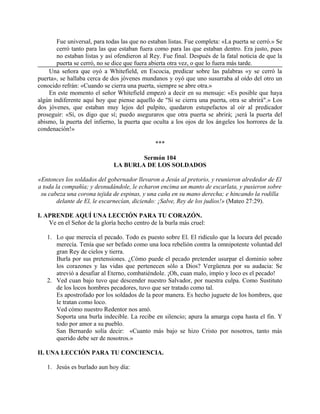 Fue universal, para todas las que no estaban listas. Fue completa: «La puerta se cerró.» Se
cerró tanto para las que estaban fuera como para las que estaban dentro. Era justo, pues
no estaban listas y así ofendieron al Rey. Fue final. Después de la fatal noticia de que la
puerta se cerró, no se dice que fuera abierta otra vez, o que lo fuera más tarde.
Una señora que oyó a Whitefield, en Escocia, predicar sobre las palabras «y se cerró la
puerta», se hallaba cerca de dos jóvenes mundanos y oyó que uno susurraba al oído del otro un
conocido refrán: «Cuando se cierra una puerta, siempre se abre otra.»
En este momento el señor Whitefield empezó a decir en su mensaje: «Es posible que haya
algún indiferente aquí hoy que piense aquello de "Si se cierra una puerta, otra se abrirá".» Los
dos jóvenes, que estaban muy lejos del pulpito, quedaron estupefactos al oír al predicador
proseguir: «Sí, os digo que sí; puedo aseguraros que otra puerta se abrirá; ¡será la puerta del
abismo, la puerta del infierno, la puerta que oculta a los ojos de los ángeles los horrores de la
condenación!»
***
Sermón 104
LA BURLA DE LOS SOLDADOS
«Entonces los soldados del gobernador llevaron a Jesús al pretorio, y reunieron alrededor de El
a toda la compañía; y desnudándole, le echaron encima un manto de escarlata, y pusieron sobre
su cabeza una corona tejida de espinas, y una caña en su mano derecha; e hincando la rodilla
delante de El, le escarnecían, diciendo: ¡Salve, Rey de los judíos!» (Mateo 27:29).
I. APRENDE AQUÍ UNA LECCIÓN PARA TU CORAZÓN.
Ve en el Señor de la gloría hecho centro de la burla más cruel:
1. Lo que merecía el pecado. Todo es puesto sobre El. El ridículo que la locura del pecado
merecía. Tenía que ser befado como una loca rebelión contra la omnipotente voluntad del
gran Rey de cielos y tierra.
Burla por sus pretensiones. ¿Cómo puede el pecado pretender usurpar el dominio sobre
los corazones y las vidas que pertenecen sólo a Dios? Vergüenza por su audacia: Se
atrevió a desafiar al Eterno, combatiéndole. ¡Oh, cuan malo, impío y loco es el pecado!
2. Ved cuan bajo tuvo que descender nuestro Salvador, por nuestra culpa. Como Sustituto
de los locos hombres pecadores, tuvo que ser tratado como tal.
Es apostrofado por los soldados de la peor manera. Es hecho juguete de los hombres, que
le tratan como loco.
Ved cómo nuestro Redentor nos amó.
Soporta una burla indecible. La recibe en silencio; apura la amarga copa hasta el fin. Y
todo por amor a su pueblo.
San Bernardo solía decir: «Cuanto más bajo se hizo Cristo por nosotros, tanto más
querido debe ser de nosotros.»
II. UNA LECCIÓN PARA TU CONCIENCIA.
1. Jesús es burlado aun hoy día:
 