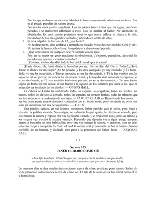 Por los que rechazan su doctrina. Muchos lo hacen aparentando admirar su carácter. Este
es el pecado peculiar de nuestra época.
Por resoluciones jamás cumplidas. Los pecadores hacen votos que no pagan; confiesan
pecados y se mantienen adheridos a ellos. Esto es insultar al Señor. Por creencias no
obedecidas. Es muy común pretender creer lo que nunca influye ni afecta a la vida,
burlándose de las más grandes verdades y obrando en contra de ellas.
2. Si eres culpable de burlarte de El, ¿qué harás?
No te desesperes, sino confiesa y reprueba tu pecado. No te des por perdido: Cree y vive.
No repitas la lamentable ofensa. Arrepiéntete y abandona el pecado.
3. ¿Qué debes hacer en cualquier caso? Corónale con tu amor.
Pon en su mano un cetro mediante tu obediencia. ¡Vosotros, pecadores, destruid los
pecados que apenan a vuestro Salvador!
¡Vosotros, santos, desafiad toda la burla del mundo por su causa!
¿Hasta dónde, oh, hasta dónde te humillas por mí, Eterno Hijo del Eterno Padre? ¿Hasta
dónde te abates por mi culpa? ¡Yo he pecado, y Tú eres castigado; yo soy exaltado, y Tú humi-
llado; yo me he ensuciado, y Tú eres azotado; yo me he desnudado, y Tú te has vestido con las
ropas de mi vergüenza; mi cabeza ha inventado el mal, y la tuya ha sido coronada de espinas; yo
te he abofeteado, y Tú has recibido bofetones por mí; yo te he deshonrado, y Tú eres hecho
objeto de burla por mi causa; te han hecho a ti juguete de los hombres por amor a mí, que he
merecido ser insultado de los diablos! — OBISPO HALL.
La cabeza de Cristo ha santificado todas las espinas; sus espaldas, todos los azotes; sus
manos, todos los clavos; su costado, todas las espadas; su corazón herido, todas las tristezas que
puedan sobrevenir a cualquiera de sus hijos. — SAMUEL CLARK en Ramillete de los santos.
Ser burlados puede proporcionarnos comunión con el Señor Jesús, pero burlarnos de otros nos
pone en comunión con sus perseguidores. —- C. H. S.
Una piadosa señora, en sus últimos momentos, había perdido casi el habla, pero llegó a
articular la palabra «traed». Sus amigos, no sabiendo lo que quería, le ofrecieron comida, pero
ella meneó la cabeza y repitió otra vez la palabra «traed». Le ofrecieron uvas, pero las rehusó y
por tercera vez articuló la palabra «traed». Pensando que deseaba ver a algún amigo ausente,
fueron a buscarles en otra habitación; pero otra vez meneó la cabeza, y entonces, con un gran
esfuerzo, llegó a completar la frase: «Traed la corona real y coronadle Señor de todo» (famoso
estribillo de un himno), y diciendo esto pasó a la presencia del Señor Jesús. — NEWMAN
HALL.
***
Sermón 105
TENED CUIDADO COMO OÍS
«Les dijo también: Mirad lo que oís; porque con la medida con que medís,
os será medido, y aún se os añadirá a vosotros los que oís» (Marcos 4:24).
En nuestros días se dan muchas instrucciones acerca de cómo predicar; pero nuestro Señor dio
principalmente instrucciones acerca de cómo oír. El arte de la atención es tan difícil como el de
la homilética.
 
