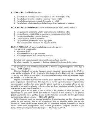 I. UN PRECEPTO: «Mirad cómo oís.»
1. Escuchad con discriminación, descubriendo la falsa doctrina (Jn. 10:5).
2. Escuchad con atención, verdadera y ardiente (Mateo 13:23).
3. Escuchad retentivamente, tratando de recordar la verdad.
4. Escuchad con anhelo, orando que la Palabra pueda ser bendecida en vosotros.
II. UN ACERTADO PROVERBIO: «Con la medida con que medís, os será medido.»
1. Los que desean hallar faltas y fallos en el sermón, las hallarán de sobra.
2. Los que buscan verdad sólida, la encontrarán en cualquier ministro fiel.
3. Los que tienen hambre, comerán alimento.
4. Los que traen fe, recibirán seguridad.
5. Los que vienen gozosamente, serán regocijados.
Pero nadie encuentra bendición por escuchar el error.
III. UNA PROMESA: «Y aun se os añadirá a vosotros los que oís »
Los que oís de veras tendréis:
1. Más deseos de oír.
2. Más comprensión de lo que escucháis.
3. Más convencimiento de la verdad que escucháis.
Escuchad bien. La enseñanza divina merece la más profunda atención.
Escuchad a menudo. No malgastéis el domingo; ni descuidéis ninguno de los cultos.
De qué vale ver a un hombre correr al culto si defrauda y engaña tan pronto como llega a
casa. — JUAN SELDEN.
Ebenezer Blackwell era un rico banquero, celoso metodista y gran amigo de los Wesleys.
«¿Va usted a oír al señor Wesley predicar?», dijo alguien al señor Blackwell. «No —respondió
—, yo voy a oír a Dios; le escucho a El, sea cualquiera la boca que utilice; de otro modo pierdo
mi tiempo.» — JUAN BUNYAN.
Algunos se contentan con escuchar todas las cosas agradables de la Palabra de Dios, tales
como las promesas y misericordias del Señor, pero no pueden soportar sus juicios y reprensiones,
sus amenazas y sondeos. Son como aquellos que en medicina se preocupan sólo de un olor
agradable o una apariencia bonita en los remedios; prefieren las píldoras pintadas de color de
oro, pero no se preocupan de su eficacia.
Algunos gustan de oír todo lo que se refiere a los pecados de otras personas y las
reprensiones de que fueron objeto, pero nada que se refiera a ellos mismos y a sus propios
pecados; del mismo modo que hay quienes pueden hablar de las muertes de otros, pero nunca
quieren referirse a la suya propia. — RICHARD STOCK.
La lección de este pasaje me recuerda las palabras de un antiguo rabí que dijo: «He aprendido
mucho de mis maestros, más de mis compañeros, pero he aprendido mucho más de mis
alumnos.» Cuanta más luz damos a otros, más luz obtenemos nosotros. Comprenderás más la
verdad cuando trates de impartirla a otros. El amor que te lleva a compartir con otros lo que
tienes, abre tu corazón para recibir algo mejor. — RICHARD GLOVER.
 