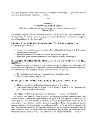 que aspira al premio, como el que se escapa del vengador de la sangre. El que quiera tener el
cielo tiene que correr para alcanzarlo. — C. H. S.
***
Sermón 107
LA AGENCIA LIBRE DE CRISTO
«Vino luego a Betsaida; y le trajeron un ciego, y le rogaron que le tocase...»
(Marcos 8:22-25).
Los hombres llegan a Cristo por diferentes procesos: Uno es hallado por Cristo, otro viene a El,
otro es llevado por cuatro; y otro, un ciego, es conducido por la mano. La manera no importa,
con tal que cada uno de ellos llegue a El.
I. ES FLAQUEZA DE FE ESPERAR LA BENDICIÓN DE UNA MANERA FIJA.
«Le pidieron que le tocase.»
1. A veces nos imaginamos que la liberación de las dificultades tiene que venir de la manera
que nos hemos imaginado.
2. Buscamos la santificación por aflicciones o por un éxtasis especial.
3. Esperamos que el despertamiento ha de tener lugar de un modo estereotipado.
II. AUNQUE NUESTRO SEÑOR HONRA LA FE, NO SE SOMETE A SUS FLA-
QUEZAS.
Jesús no hizo nada al ciego ante la vista de ellos, sino que le condujo fuera de la ciudad. No
quiso ceder a las exigencias de su curiosidad. No le curó instantáneamente como ellos esperaban.
Usó un medio que ellos no habían pensado. Puso saliva sobre sus ojos, etc.
1. De este modo rehusó fomentar la superstición que limitaba su poder.
2. Usó el método más adecuado al caso.
III. AUNQUE NUESTRO SEÑOR RECHAZA LA FLAQUEZA, HONRA LA FE.
1. El ciego consintió en ser llevado por la mano y Jesús le llevó lejos.
2. Sus amigos habían pedido que le devolviese la vista y el Señor se la dio. Si oramos con
fe, El estará de acuerdo con nosotros.
¿Es médico el enfermo, que quiere escoger el remedio? —MADAM SWETCHINE.
La gente es muy propicia a tratar de imponer sus ideas preconcebidas, como hallamos en el
caso de Naamán. Encontré en cierta ocasión a una joven a la cual expliqué el camino de sal-
vación por la fe sola. Ella tardaba en aceptarlo y aun en entenderlo; pero cuando por fin lo
comprendió, el gozo llenó su corazón y exclamó sorprendida: «Nunca hubiera pensado que las
personas pudiesen encontrar la paz de este modo tan sencillo.» «¿Por qué no?», le pregunté. A lo
que ella respondió con energía: «Yo siempre había creído que se tenía que pasar por el infierno
para alcanzar el cielo. Mi padre estaba tan desesperado que tuvieron que encerrarle en un
manicomio por seis meses, y cuando salió, entonces, al fin, llegó a convertirse.» — C. H. S.
 