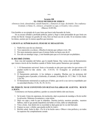 ***
Sermón 108
EL CIEGO MENDIGO DE JERICO
«Entonces Jesús, deteniéndose, mandó llamarle; y llamaron al ciego, diciéndole: Ten confianza;
levántate, te llama. E¡, entonces, arrojando su capa, se levantó y vino a Jesús»
(Marcos 10:49-50).
Este hombre es un ejemplo de lo que tiene que hacer todo buscador de Jesús.
En su oscura soledad y profunda pobreza, pensó y llegó a estar persuadido de que Jesús era
el hijo de David. Aunque no gozaba de vista, hizo un buen uso de su oído. Si no tenemos todos
los dones, usemos por lo menos aquellos que tenemos.
I. BUSCÓ AL SEÑOR BAJO EL PESO DE SU DESALIENTO.
1. Nadie hizo caso de sus clamores.
2. Tuvo oposición a su deseo. «Muchos le decían que callase» (vers. 48).
3. Por unos momentos pareció que el mismo Señor no hacía caso de él.
4. Era sólo un mendigo ciego, y esto bastaba para que se le tuviera por un plañidero.
II. RECIBIÓ ÁNIMO.
Esto vino del mandato del Señor, que le mandó llamar. Hay varias clases de llamamientos
que vienen a través de los hombres cuando el Señor Jesús quiere llamarnos; por ejemplo:
1. 1. El llamamiento universal. Jesús es levantado en alto para que todos los que miran a El
puedan recibir la vida eterna (Jn. 3:14-15). El Evangelio es predicado «a toda
criatura».
2. El llamamiento particular. A los trabajos y cargados. Muchas son las promesas del
Evangelio para el pecador, el dolorido, el cansado, el afligido (Is. 55:7; Mat. 11:28; Hech.
2:38-39).
3. El llamamiento ministerial es usado por el Señor, que envió a sus siervos respaldados por
su autoridad (Hechos 13:26, 38, 39; 16:31).
III. PERO ÉL NO SE CONTENTÓ CON BUENAS PALABRAS DE ALIENTO, BUSCÓ
A JESÚS.
Contentarse con buenas palabras y perder su curación habría sido una locura.
1. Se levantó. Lleno de esperanza, de resolución, dejó su postura de mendigo a fin de recibir
la salvación. Debemos levantarnos y estar alerta.
2. Dejó «su capa y todo lo que le impedía». Nuestra justicia, nuestros pecados, nuestros
hábitos, todo lo que pueda impedirnos de hallar a Cristo, debe ser abandonado.
3. Vino a Jesús. Aun dentro de su oscuridad se dejó guiar por la voz del Salvador.
4. Expuso su caso: «¡Señor, que pueda recibir la vista!»
5. Recibió salud. Jesús le dijo- «Tu fe te ha hecho sano.» Obtuvo vista perfecta y en todos
los aspectos fue completamente curado.
 