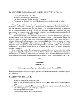 IV. DESPUÉS DE HABER HALLADO A JESÚS SE MANTUVO CON EL.
1. Usó su vista para mirar a su Señor.
2. Se hizo un discípulo suyo. (Véase vers. 52.)
3. Fue con Jesús todo el camino, a la cruz y a la gloria.
4. Permaneció un discípulo bien conocido, del cual se nos da el nombre de su padre.
«Y mandó que le llamasen.» Con este mandato Jesús administró reprensión e instrucción:
Reprensión, al ordenar a aquellos que habían tratado de impedirlo a que le ayudaran; e ins-
trucción a nosotros, enseñándonos que, aun cuando El no necesita nuestra ayuda, no permitirá
que le regateemos nuestros servicios. Que tenemos que ayudarnos los unos a los otros; que aun-
que nosotros no podamos curar o dar salvación a nuestros con ciudadanos, debemos traerlos al
lugar y medio de curación. — WILLIAM JAY.
El éxito en este mundo viene tan sólo a aquellos que se muestran determinados. ¿Podemos
nosotros esperar salvación si no nos ponemos con la misma actitud? La gracia hace al hombre ser
resuelto, como este mendigo lo fue, hasta alcanzar a Jesús y obtener la vista. «Tengo que verle»,
dijo un visitante en la sala de espera a una personalidad pública. «Usted no puede, no puede
verle», respondió el ugier; pero el hombre esperó en la puerta. Salió y un amigo le dijo: «Usted
no puede ver al amo, pero yo puedo consultarle y traerle la respuesta.» «No —dijo el visitante
necesitado—. Me quedaré toda la noche en la puerta, pero le veré a él mismo. Solamente
necesito verle a él.»
No es extraño que por fin, después de muchos desaires, obtuviera su propósito. Con mucha
mayor razón el pecador importuno no dejará de obtener audiencia con el Señor Jesús. Si quieres
obtener gracia, la obtendrás; si no quieres que te rechace, no te rechazará. Ora vengan las cosas
favorables o desfavorables, apresúrate hasta que encuentres a Jesús, y lo encontrarás. — C. H. S.
***
Sermón 109
GETSEMANI
«Vinieron, pues, a un lugar que se llama Getsemaní...» Marcos 14:32).
Fue un cambio mortal el ir desde el grato aposento de la Sagrada Comunión a la solitaria agonía
del Getsemaní.
I. LA ELECCIÓN DEL LUGAR.
1. Mostró su serenidad de mente y su valor.
Va a su sitio acostumbrado de oración en secreto. Va a pesar de que Judas conoce el
lugar.
2. Así manifestó su sabiduría. Muchas memorias de aquel lugar ayudaron su fe. La profunda
soledad era a propósito para sus ruegos y súplicas.
3. Así nos lega algunas lecciones.
En un jardín, el paraíso fue perdido y ganado.
 