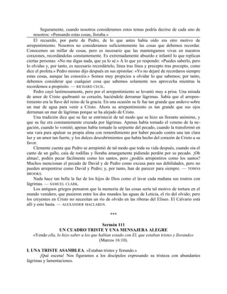 Seguramente, cuando nosotros consideramos estos temas podría decirse de cada uno de
nosotros: «Pensando estas cosas, lloraba.»
El recuerdo, por parte de Pedro, de lo que antes había oído era otro motivo de
arrepentimiento. Nosotros no consideramos suficientemente las cosas que debemos recordar.
Conocemos un millar de cosas, pero es necesario que las mantengamos vivas en nuestros
corazones, recordándolas constantemente. Es extremadamente absurdo e infantil lo que replican
ciertas personas: «No me digas nada, que ya lo sé.» A lo que yo respondo: «Puedes saberlo, pero
lo olvidas y, por tanto, es necesario recordártelo, línea tras línea y precepto tras precepto, como
dice el profeta.» Pedro mismo dijo después en sus epístolas: «Yo no dejaré de recordaros siempre
estas cosas, aunque las conocéis.» Somos muy propicios a olvidar lo que sabemos; por tanto,
debemos considerar que cualquier cosa que sabemos solamente nos aprovecha mientras la
recordemos a propósito. — RICHARD CECIL.
Pedro cayó lastimosamente, pero por el arrepentimiento se levantó muy a prisa. Una mirada
de amor de Cristo quebrantó su corazón, haciéndole derramar lágrimas. Sabía que el arrepen-
timiento era la llave del reino de la gracia. En una ocasión su fe fue tan grande que anduvo sobre
un mar de agua para venir a Cristo. Ahora su arrepentimiento es tan grande que sus ojos
derraman un mar de lágrimas porque se ha alejado de Cristo.
Una tradición dice que su faz se entristeció de tal modo que se hizo un llorante anónimo, y
que su faz era constantemente cruzada por lágrimas. Apenas había tomado el veneno de la ne-
gación, cuando lo vomitó; apenas había tomado la serpiente del pecado, cuando la transformó en
una vara para apalear su propia alma con remordimiento por haber pecado contra una tan clara
luz y un amor tan fuerte, y los dulces descubrimientos que había hecho del corazón de Cristo a su
favor.
Clemente cuenta que Pedro se arrepintió de tal modo que toda su vida después, cuando oía el
canto de un gallo, caía de rodillas y lloraba amargamente pidiendo perdón por su pecado. ¡Oh
almas!, podéis pecar fácilmente como los santos, pero ¿podéis arrepentiros como los santos?
Muchos mencionan el pecado de David y de Pedro como excusa para sus debilidades, pero no
pueden arrepentirse como David y Pedro; y, por tanto, han de parecer para siempre. — TOMÁS
BROOKS.
Nada hace tan bella la faz de los hijos de Dios como el lavar cada mañana sus rostros con
lágrimas. — SAMUEL CLARK.
Los antiguos griegos pensaron que la memoria de las cosas sería tal motivo de tortura en el
mundo venidero, que pusieron entre los dos mundos las aguas de Leticia, el río del olvido; pero
los creyentes en Cristo no necesitan un río de olvido en las riberas del Elíseo. El Calvario está
allí y esto basta. — ALEXANDER MACLAREN.
***
Sermón 111
UN CUADRO TRISTE Y UNA MENSAJERA ALEGRE
«Yendo ella, lo hizo saber a los que habían estado con El, que estaban tristes y llorando»
(Marcos 16:10).
I. UNA TRISTE ASAMBLEA. «Estaban tristes y llorando.»
¡Qué escena! Nos figuramos a los discípulos expresando su tristeza con abundantes
lágrimas y lamentaciones.
 