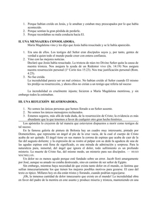 1. Porque habían creído en Jesús, y le amaban y estaban muy preocupados por lo que había
acontecido.
2. Porque sentían la gran pérdida de perderle.
3. Porque recordaban su mala conducta hacia El.
II. UNA MENSAJERA CONSOLADORA.
María Magdalena vino y les dijo que Jesús había resucitado y se le había aparecido.
1. Era una de ellos. Los testigos del Señor eran discípulos suyos y, por tanto, gentes de
verdad a quien todo el mundo puede creer con entera confianza.
2. Vino con las mejores noticias.
Declaró que Jesús había resucitado. La tristeza de núes tro Divino Señor quita la causa de
nuestra tristeza. Nos asegura la ayuda de un Redentor vivo (Jn. 14:19) Nos asegura
nuestra resurrección personal (1a
Corin tíos 15:23). Nos trae justificación personal (Rom.
4:25).
3. No fue creída.
La incredulidad parece ser un mal crónico. No habían creído al Señor cuando El mismo
les predijo su resurrección, y ahora ellos no creían a un testigo que refería tal suceso
La incredulidad es cruelmente injusta; hicieron a María Magdalena mentirosa, y sin
embargo todos la estimaban.
III. UNA REFLEXIÓN REAFIRMADORA.
1. No somos las únicas personas que hemos llorado a un Señor ausente.
2. No somos los únicos mensajeros rechazados.
3. Estamos seguros, más allá de toda duda, de la resurrección de Cristo; la evidencia es más
abundante que la que tenemos a favor de cualquier otro gran hecho histórico.
Los apóstoles lo creyeron de tal manera que estuvieron dispuestos a morir como testigos de
tal suceso.
En la famosa galería de pintura de Bolonia hay un cuadro muy interesante, pintado por
Domenichino, que representa un ángel al pie de la cruz vacía, de la cual el cuerpo de Cristo
acaba de ser quitado. El ángel tiene en sus manos la corona de espinas que acaba de caer de la
faz del augusto doliente; y la expresión de su rostro al palpar con su dedo la agudeza de una de
las agudas espinas está llena de significado, es una mirada de admiración y sorpresa. Para la
naturaleza pura, inmortal, del ángel que ignora el dolor, todo sufrimiento es un profundo
misterio. La muerte de Cristo fue, del mismo modo, un misterio para sus discípulos. — HUGO
MACMILLAN.
Un dolor no es menos agudo porque esté fundado sobre un error. Jacob lloró amargamente
por José, aunque su amado no estaba destrozado, sino en camino de ser señor de Egipto.
Sin embargo, mientras haya necesidad de que exista tanto dolor en el mundo, es lástima que
sufran innecesariamente los que tienen los mejores posibles motivos para gozarse. El caso del
texto es típico. Millares hoy en día están tristes y llorando, cuando podrían regocijarse.
¡Oh, la inmensa cantidad de dolor innecesario que existe en el mundo! La incredulidad obra
en favor del padre de la mentira en este asunto y produce miseria y tristeza, manteniendo en una
 
