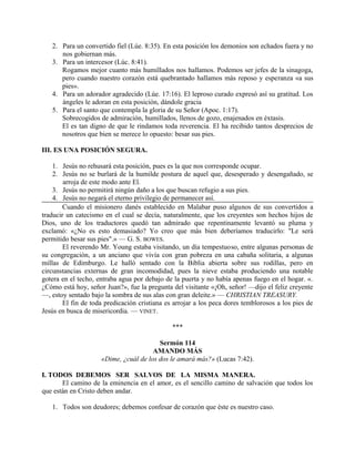 2. Para un convertido fiel (Lúe. 8:35). En esta posición los demonios son echados fuera y no
nos gobiernan más.
3. Para un intercesor (Lúc. 8:41).
Rogamos mejor cuanto más humillados nos hallamos. Podemos ser jefes de la sinagoga,
pero cuando nuestro corazón está quebrantado hallamos más reposo y esperanza «a sus
pies».
4. Para un adorador agradecido (Lúe. 17:16). El leproso curado expresó así su gratitud. Los
ángeles le adoran en esta posición, dándole gracia
5. Para el santo que contempla la gloria de su Señor (Apoc. 1:17).
Sobrecogidos de admiración, humillados, llenos de gozo, enajenados en éxtasis.
El es tan digno de que le rindamos toda reverencia. El ha recibido tantos desprecios de
nosotros que bien se merece lo opuesto: besar sus pies.
III. ES UNA POSICIÓN SEGURA.
1. Jesús no rehusará esta posición, pues es la que nos corresponde ocupar.
2. Jesús no se burlará de la humilde postura de aquel que, desesperado y desengañado, se
arroja de este modo ante El.
3. Jesús no permitirá ningún daño a los que buscan refugio a sus pies.
4. Jesús no negará el eterno privilegio de permanecer así.
Cuando el misionero danés establecido en Malabar puso algunos de sus convertidos a
traducir un catecismo en el cual se decía, naturalmente, que los creyentes son hechos hijos de
Dios, uno de los traductores quedó tan admirado que repentinamente levantó su pluma y
exclamó: «¿No es esto demasiado? Yo creo que más bien deberíamos traducirlo: "Le será
permitido besar sus pies".» — G. S. BOWES.
El reverendo Mr. Young estaba visitando, un día tempestuoso, entre algunas personas de
su congregación, a un anciano que vivía con gran pobreza en una cabaña solitaria, a algunas
millas de Edimburgo. Le halló sentado con la Biblia abierta sobre sus rodillas, pero en
circunstancias externas de gran incomodidad, pues la nieve estaba produciendo una notable
gotera en el techo, entraba agua por debajo de la puerta y no había apenas fuego en el hogar. «.
¿Cómo está hoy, señor Juan?», fue la pregunta del visitante «¡Oh, señor! —dijo el feliz creyente
—, estoy sentado bajo la sombra de sus alas con gran deleite.» — CHRISTIAN TREASURY.
El fin de toda predicación cristiana es arrojar a los peca dores temblorosos a los pies de
Jesús en busca de misericordia. — VINET.
***
Sermón 114
AMANDO MÁS
«Dime, ¿cuál de los dos le amará más?» (Lucas 7:42).
I. TODOS DEBEMOS SER SALVOS DE LA MISMA MANERA.
El camino de la eminencia en el amor, es el sencillo camino de salvación que todos los
que están en Cristo deben andar.
1. Todos son deudores; debemos confesar de corazón que éste es nuestro caso.
 