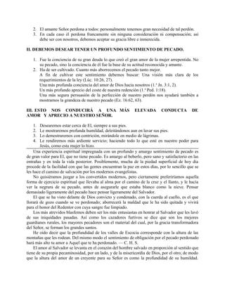 2. El amante Señor perdona a todos: personalmente tenemos gran necesidad de tal perdón.
3. En cada caso él perdona francamente sin ninguna consideración ni compensación; así
debe ser con nosotros, debemos aceptar su gracia libre e inmerecida.
II. DEBEMOS DESEAR TENER UN PROFUNDO SENTIMIENTO DE PECADO.
1. Fue la conciencia de su gran deuda lo que creó el gran amor de la mujer arrepentida. No
su pecado, sino la conciencia de él fue la base de su actitud reconocida y amante.
2. Ha de ser cultivado. Cuanto más aborrecemos el pecado tanto mejor.
A fin de cultivar este sentimiento debemos buscar: Una visión más clara de los
requerimientos de la ley (Lúc. 10:26, 27).
Una más profunda conciencia del amor de Dios hacia nosotros (1.a
Jn. 3:1, 2).
Un más profundo aprecio del coste de nuestra redención (1.a
Ped. 1:18).
Una más segura persuasión de la perfección de nuestro perdón nos ayudará también a
mostrarnos la grandeza de nuestro pecado (Ez. 16:62, 63).
III. ESTO NOS CONDUCIRÁ A UNA MÁS ELEVADA CONDUCTA DE
AMOR Y APRECIO A NUESTRO SEÑOR.
1. Desearemos estar cerca de El, siempre a sus pies.
2. Le mostraremos profunda humildad, deleitándonos aun en lavar sus pies.
3. Lo demostraremos con contrición, mirándole en medio de lágrimas.
4. Le rendiremos más ardiente servicio; haciendo todo lo que esté en nuestro poder para
Jesús, como esta mujer lo hizo.
Una experiencia espiritual impregnada con un profundo y amargo sentimiento de pecado es
de gran valor para El, que no tiene pecado. Es amargo al beberlo, pero sano y satisfactorio en las
entrañas y en toda la vida posterior. Posiblemente, mucha de la piedad superficial de hoy día
procede de la facilidad con que las gentes encuentran la paz en estos días, por lo sencillo que se
les hace el camino de salvación por los modernos evangelistas.
No quisiéramos juzgar a los convertidos modernos, pero ciertamente preferiríamos aquella
forma de ejercicio espiritual que llevaba al alma por el camino de la cruz y el llanto, y le hacía
ver la negrura de su pecado, antes de asegurarle que estaba blanco como la nieve. Pensar
demasiado ligeramente del pecado hace pensar ligeramente del Salvador.
El que se ha visto delante de Dios convicto y condenado, con la cuerda al cuello, es el que
llorará de gozo cuando se ve perdonado; aborrecerá la maldad que le ha sido quitada y vivirá
para el honor del Redentor con cuya sangre fue limpiado.
Los más atrevidos blasfemos deben ser los más entusiastas en honrar al Salvador que les lavó
de sus iniquidades pasadas. Así como los cazadores furtivos se dice que son los mejores
guardianes rurales, los mayores pecadores son el material del cual, por la gracia transformadora
del Señor, se forman los grandes santos.
He oído decir que la profundidad de los valles de Escocia corresponde con la altura de las
montañas que les rodean. Del mismo modo el sentimiento de obligación por el pecado perdonado
hará más alto tu amor a Aquel que te ha perdonado. — C. H. S.
El amor al Salvador se levanta en el corazón del hombre salvado en proporción al sentido que
tiene de su propia pecaminosidad, por un lado, y de la misericordia de Dios, por el otro; de modo
que la altura del amor de un creyente para su Señor es como la profundidad de su humildad.
 