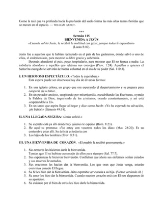 Como la raíz que va profunda hacia lo profundo del suelo forma las más altas ramas floridas que
se mecen en el espacio. — WILLIAM ARNOT.
***
Sermón 115
BIENVENIDA A JESÚS
«Cuando volvió Jesús, le recibió la multitud con gozo; porque todos le esperaban»
(Lucas 8:40).
Jesús fue a aquellos que le habían rechazado en el país de los gadarenos, donde salvó a uno de
ellos, el endemoniado, para mostrar su libre gracia y soberanía.
Después abandonó el país, poco hospitalario, para mostrar que El no fuerza a nadie. La
sabiduría abandona a aquellos que rehúsan sus consejos (Prov. 1:24). Aquellos a quienes el
Señor ha escogido le servirán de buena voluntad en el día de su poder (Sal. 110:3).
I. UN HERMOSO ESPECTÁCULO. «Todos le esperaban.»
Esta espera puede ser observada hoy día de diversas formas:
1. En una iglesia celosa, un grupo que ora esperando el despertamiento y se prepara para
cooperar en su labor.
2. En un pecador ansioso, suspirando por misericordia, escudriñando las Escrituras, oyendo
la Palabra de Dios, inquiriendo de los cristianos, orando constantemente, y así está
«esperándole a El».
3. En un santo que aspira llegar al hogar y dice como Jacob: «Yo he esperado tu salvación,
¡oh Señor!» (Génesis 49:18).
II. UNA LLEGADA SEGURA: «Jesús volvió.»
1. Su espíritu está ya allí donde hay quienes le esperan (Rom. 8:23).
2. He aquí su promesa: «Yo estoy con vosotros todos los días» (Mat. 28:20). Es su
costumbre estar allí. Su delicia es todavía con
3. Los hijos de los hombres (Prov. 8:31).
III. UNA BIENVENIDA DE CORAZÓN. «El pueblo le recibió gozosamente.»
1. Sus temores les hicieron darle la bienvenida.
Temían que El se hubiese ausentado de ellos para siempre (Sal. 77:7).
2. Sus esperanzas le hicieron bienvenido. Confiaban que ahora sus enfermos serían curados
y sus muertos levantados.
3. Sus oraciones les hacían dar la bienvenida. Los que oran que Jesús venga, estarán
contentos cuando El llegue.
4. Su fe les hizo dar la bienvenida. Jairo esperaba ver curada a su hija. (Véase versículo 41.)
5. Su amor les hizo dar la bienvenida. Cuando nuestro corazón está con El nos alegramos de
su aparición.
6. Su cuidado por el bien de otros les hizo darle la bienvenida.
 