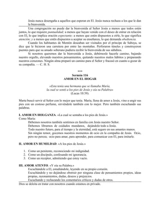 Jesús nunca desengaña a aquellos que esperan en El. Jesús nunca rechaza a los que le dan
la bienvenida.
Una congregación no puede dar la bienvenida al Señor Jesús a menos que todos estén
juntos, lo que requiere puntualidad; a menos que hayan venido con el deseo de entrar en relación
con El, lo que implica oración expectante; a menos que estén dispuestos a oírle, lo que significa
atención; y a menos que estén dispuestos a aceptar su enseñanza, lo que demanda obediencia.
Cuando los habitantes de Mentón deseaban ser visitados por el príncipe de Saboya, se
dice que le hicieron una carretera por entre las montañas. Perforaron túneles y construyeron
puentes para que su amado soberano pudiera recibir la bienvenida de sus súbditos.
Si nosotros queremos dar la bienvenida a Jesús, debérnosle hacerle camino, bajando
nuestro orgullo, elevando nuestros pensamientos, quitando nuestros malos hábitos y preparando
nuestros corazones. Ningún alma preparó un camino para el Señor y fracasó en cuanto a gozar de
su compañía. — C. H. S.
***
Sermón 116
AMOR EN EL HOGAR
«Esta tenía una hermana que se llamaba María,
la cual se sentó a los pies de Jesús y oía su Palabra»
(Lucas 10:39).
Marta buscó servir al Señor con lo mejor que tenía. María, llena de amor a Jesús, vino a ungir sus
pies con un costoso perfume, sirviéndole también con lo mejor. Pero también escuchando sus
palabras.
I. AMOR EN HOLGANZA. «La cual se sentaba a los pies de Jesús.»
Como María:
Debemos nosotros también sentirnos en familia con Jesús nuestro Señor.
Debemos librarnos de cuidados mundanos, dejándolo todo a Jesús.
Todo nuestro futuro, para el tiempo y la eternidad, está seguro en sus amantes manos.
Sin ningún temor, gocemos nuestros momentos de ocio en la compañía de Jesús. Ocio,
pero no pereza; ocio para amar, para aprender, para comunicar con El, para imitarle.
II. AMOR EN HUMILDAD. «A los pies de Jesús.»
1. Como un penitente, reconociendo mi indignidad.
2. Como un discípulo, confesando mi ignorancia.
3. Como un receptor, admitiendo que estoy vacío.
III. AMOR ATENTO. «Y oía su Palabra.»
Escuchándole a El, estudiándole, leyendo en su propio corazón.
Escuchándole y no dejándose obstruir por ninguna clase de pensamientos propios, ideas
propias, razonamientos, dudas, deseos y prejuicios.
Escuchando y rechazando los comentarios críticos y dudas de otros.
Dios se deleita en tratar con nosotros cuando estamos en privado.
 