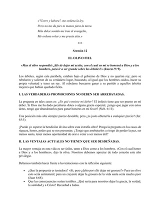 «"Corre y labora", me ordena la ley,
Pero no me da pies ni manos para la tarea.
Más dulce sonido me trae el evangelio,
Me ordena volar y me presta alas.»
***
Sermón 12
EL OLIVO FIEL
«Mas el olivo respondió: ¿He de dejar mi aceite, con el cual en mí se honrará a Dios y a los
hombres, para ir a ser grande sobre los árboles?» (Jueces 9: 9).
Los árboles, según esta parábola, estaban bajo el gobierno de Dios y no querían rey; pero se
rebelaron y salieron de su verdadero lugar, buscando, al igual que los hombres caídos, hacer su
propia voluntad y tener un rey. Al rebelarse buscaron ganar a su partido a aquellos árboles
mejores que habían quedado fieles.
I. LAS VERDADERAS PROMOCIONES NO DEBEN SER ARREBATADAS.
La pregunta en tales casos es: ¿En qué consiste mi deber? El énfasis tiene que ser puesto en mi
deber. Si Dios me ha dado peculiares dotes o alguna gracia especial, ¿tengo que jugar con estos
dotes, tengo que abandonarlos para ganar honores en mi favor? (Neh. 6:11).
Una posición más alta siempre parece deseable, pero ¿es justo obtenerla a cualquier precio? (Jer.
45:5).
¿Puedo yo esperar la bendición divina sobre esta extrafía obra? Ponga la pregunta en los casos de
riqueza, honor, poder que se nos presentan. ¿Tengo que arrebatarlos a riesgo de perder la paz, ser
menos santo, tener menos oportunidad de orar o venir a ser menos útil?
II. LAS VENTAJAS ACTUALES NO TIENEN QUE SER DESDEÑADAS.
La mayor ventaja en esta vida es ser útiles, tanto a Dios como a los hombres. «Con el cual honro
a Dios y a los hombres», dijo la oliva. Nosotros debemos apreciar de todo corazón este alto
privilegio.
Debemos también hacer frente a las tentaciones con la reflexión siguiente:
• ¿Que la propuesta es tentadora? «Sí; pero ¿debo por ello dejar mi grosura?» Para un olivo
esto sería antinatural; para un creyente dejar la grosura de la vida santa sería mucho peor
(Juan 6:68).
• Que las consecuencias serían terribles. ¿Qué sería para nosotros dejar la gracia, la verdad,
la santidad y a Cristo? Recordad a Judas.
 