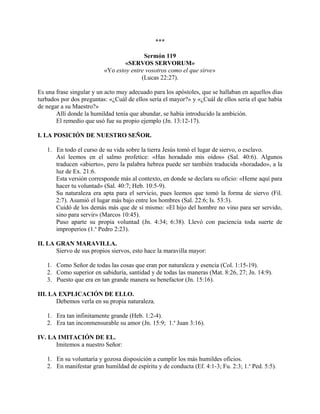 ***
Sermón 119
«SERVOS SERVORUM»
«Yo estoy entre vosotros como el que sirve»
(Lucas 22:27).
Es una frase singular y un acto muy adecuado para los apóstoles, que se hallaban en aquellos días
turbados por dos preguntas: «¿Cuál de ellos sería el mayor?» y «¿Cuál de ellos sería el que había
de negar a su Maestro?»
Allí donde la humildad tenía que abundar, se había introducido la ambición.
El remedio que usó fue su propio ejemplo (Jn. 13:12-17).
I. LA POSICIÓN DE NUESTRO SEÑOR.
1. En todo el curso de su vida sobre la tierra Jesús tomó el lugar de siervo, o esclavo.
Así leemos en el salmo profetice: «Has horadado mis oídos» (Sal. 40:6). Algunos
traducen «abierto», pero la palabra hebrea puede ser también traducida «horadado», a la
luz de Ex. 21:6.
Esta versión corresponde más al contexto, en donde se declara su oficio: «Heme aquí para
hacer tu voluntad» (Sal. 40:7; Heb. 10:5-9).
Su naturaleza era apta para el servicio, pues leemos que tomó la forma de siervo (Fil.
2:7). Asumió el lugar más bajo entre los hombres (Sal. 22:6; Is. 53:3).
Cuidó de los demás más que de sí mismo: «El hijo del hombre no vino para ser servido,
sino para servir» (Marcos 10:45).
Puso aparte su propia voluntad (Jn. 4:34; 6:38). Llevó con paciencia toda suerte de
improperios (1.a
Pedro 2:23).
II. LA GRAN MARAVILLA.
Siervo de sus propios siervos, esto hace la maravilla mayor:
1. Como Señor de todas las cosas que eran por naturaleza y esencia (Col. 1:15-19).
2. Como superior en sabiduría, santidad y de todas las maneras (Mat. 8:26, 27; Jn. 14:9).
3. Puesto que era en tan grande manera su benefactor (Jn. 15:16).
III. LA EXPLICACIÓN DE ELLO.
Debemos verla en su propia naturaleza.
1. Era tan infinitamente grande (Heb. 1:2-4).
2. Era tan inconmensurable su amor (Jn. 15:9; 1.a
Juan 3:16).
IV. LA IMITACIÓN DE EL.
Imitemos a nuestro Señor:
1. En su voluntaria y gozosa disposición a cumplir los más humildes oficios.
2. En manifestar gran humildad de espíritu y de conducta (Ef. 4:1-3; Fu. 2:3; 1.a
Ped. 5:5).
 
