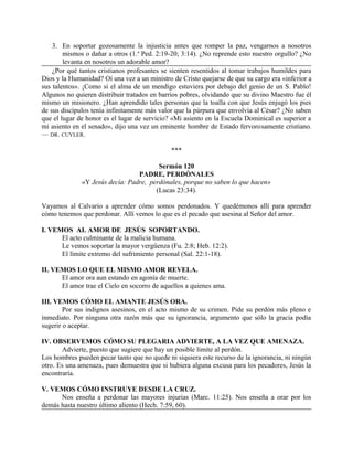 3. En soportar gozosamente la injusticia antes que romper la paz, vengarnos a nosotros
mismos o dañar a otros (1.a
Ped. 2:19-20; 3:14). ¿No reprende esto nuestro orgullo? ¿No
levanta en nosotros un adorable amor?
¿Por qué tantos cristianos profesantes se sienten resentidos al tomar trabajos humildes para
Dios y la Humanidad? Oí una vez a un ministro de Cristo quejarse de que su cargo era «inferior a
sus talentos». ¡Como si el alma de un mendigo estuviera por debajo del genio de un S. Pablo!
Algunos no quieren distribuir tratados en barrios pobres, olvidando que su divino Maestro fue él
mismo un misionero. ¿Han aprendido tales personas que la toalla con que Jesús enjugó los pies
de sus discípulos tenía infinitamente más valor que la púrpura que envolvía al César? ¿No saben
que el lugar de honor es el lugar de servicio? «Mi asiento en la Escuela Dominical es superior a
mi asiento en el senado», dijo una vez un eminente hombre de Estado fervorosamente cristiano.
— DR. CUYLER.
***
Sermón 120
PADRE, PERDÓNALES
«Y Jesús decía: Padre, perdónales, porque no saben lo que hacen»
(Lucas 23:34).
Vayamos al Calvario a aprender cómo somos perdonados. Y quedémonos allí para aprender
cómo tenemos que perdonar. Allí vemos lo que es el pecado que asesina al Señor del amor.
I. VEMOS AL AMOR DE JESÚS SOPORTANDO.
El acto culminante de la malicia humana.
Le vemos soportar la mayor vergüenza (Fu. 2:8; Heb. 12:2).
El límite extremo del sufrimiento personal (Sal. 22:1-18).
II. VEMOS LO QUE EL MISMO AMOR REVELA.
El amor ora aun estando en agonía de muerte.
El amor trae el Cielo en socorro de aquellos a quienes ama.
III. VEMOS CÓMO EL AMANTE JESÚS ORA.
Por sus indignos asesinos, en el acto mismo de su crimen. Pide su perdón más pleno e
inmediato. Por ninguna otra razón más que su ignorancia, argumento que sólo la gracia podía
sugerir o aceptar.
IV. OBSERVEMOS CÓMO SU PLEGARIA ADVIERTE, A LA VEZ QUE AMENAZA.
Advierte, puesto que sugiere que hay un posible límite al perdón.
Los hombres pueden pecar tanto que no quede ni siquiera este recurso de la ignorancia, ni ningún
otro. Es una amenaza, pues demuestra que si hubiera alguna excusa para los pecadores, Jesús la
encontraría.
V. VEMOS CÓMO INSTRUYE DESDE LA CRUZ.
Nos enseña a perdonar las mayores injurias (Marc. 11:25). Nos enseña a orar por los
demás hasta nuestro último aliento (Hech. 7:59, 60).
 
