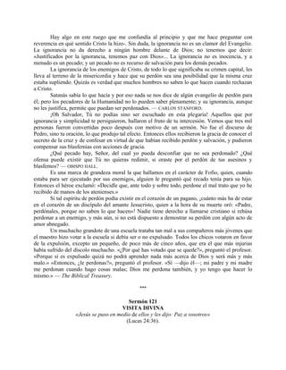 Hay algo en este ruego que me confundía al principio y que me hace preguntar con
reverencia en qué sentido Cristo la hizo-. Sin duda, la ignorancia no es un clamor del Evangelio.
La ignorancia no da derecho a ningún hombre delante de Dios; no tenemos que decir:
«Justificados por la ignorancia, tenemos paz con Dios»... La ignorancia no es inocencia, y a
menudo es un pecado; y un pecado no es recurso de salvación para los demás pecados.
La ignorancia de los enemigos de Cristo, de todo lo que significaba su crimen capital, les
lleva al terreno de la misericordia y hace que su perdón sea una posibilidad que la misma cruz
estaba supliendo. Quizás es verdad que muchos hombres no saben lo que hacen cuando rechazan
a Cristo.
Satanás sabía lo que hacía y por eso nada se nos dice de algún evangelio de perdón para
él; pero los pecadores de la Humanidad no lo pueden saber plenamente; y su ignorancia, aunque
no les justifica, permite que puedan ser perdonados. — CARLOS STANFORD.
¡Oh Salvador, Tú no podías sino ser escuchado en esta plegaria! Aquellos que por
ignorancia y simplicidad te persiguieron, hallaron el fruto de tu intercesión. Vemos que tres mil
personas fueron convertidas poco después con motivo de un sermón. No fue el discurso de
Pedro, sino tu oración, lo que produjo tal efecto. Entonces ellos recibieron la gracia de conocer el
secreto de la cruz y de confesar en virtud de que habían recibido perdón y salvación, y pudieron
compensar sus blasfemias con acciones de gracia.
¿Qué pecado hay, Señor, del cual yo pueda desconfiar que no sea perdonado? ¿Qué
ofensa puede existir que Tú no quieras redimir, si oraste por el perdón de tus asesinos y
blasfemos? — OBISPO HALL.
Es una marca de grandeza moral la que hallamos en el carácter de Fofio, quien, cuando
estaba para ser ejecutado por sus enemigos, alguien le preguntó qué recado tenía para su hijo.
Entonces el héroe exclamó: «Decidle que, ante todo y sobre todo, perdone el mal trato que yo he
recibido de manos de los atenienses.»
Si tal espíritu de perdón podía existir en el corazón de un pagano, ¡cuánto más ha de estar
en el corazón de un discípulo del amante Jesucristo, quien a la hora de su muerte oró: «Padre,
perdónales, porque no saben lo que hacen»! Nadie tiene derecho a llamarse cristiano si rehúsa
perdonar a un enemigo, y más aún, si no está dispuesto a demostrar su perdón con algún acto de
amor abnegado.
Un muchacho grandote de una escuela trataba tan mal a sus compañeros más jóvenes que
el maestro hizo votar a la escuela si debía ser o no expulsado. Todos los chicos votaron en favor
de la expulsión, excepto un pequeño, de poco más de cinco años, que era el que más injurias
había sufrido del díscolo muchacho. «¿Por qué has votado que se quede?», preguntó el profesor.
«Porque si es expulsado quizá no podrá aprender nada más acerca de Dios y será más y más
malo.» «Entonces, ¿le perdonas?», preguntó el profesor. «Sí —dijo él—; mi padre y mi madre
me perdonan cuando hago cosas malas; Dios me perdona también, y yo tengo que hacer lo
mismo.» — The Biblical Treasury.
***
Sermón 121
VISITA DIVINA
«Jesús se puso en medio de ellos y les dijo: Paz a vosotros»
(Lucas 24:36).
 