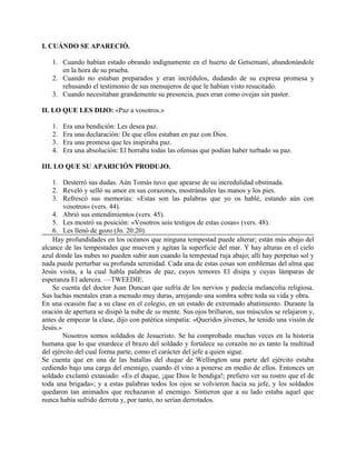 I. CUÁNDO SE APARECIÓ.
1. Cuando habían estado obrando indignamente en el huerto de Getsemaní, abandonándole
en la hora de su prueba.
2. Cuando no estaban preparados y eran incrédulos, dudando de su expresa promesa y
rehusando el testimonio de sus mensajeros de que le habían visto resucitado.
3. Cuando necesitaban grandemente su presencia, pues eran como ovejas sin pastor.
II. LO QUE LES DIJO: «Paz a vosotros.»
1. Era una bendición: Les desea paz.
2. Era una declaración: De que ellos estaban en paz con Dios.
3. Era una promesa que les inspiraba paz.
4. Era una absolución: El borraba todas las ofensas que podían haber turbado su paz.
III. LO QUE SU APARICIÓN PRODUJO.
1. Desterró sus dudas. Aún Tomás tuvo que apearse de su incredulidad obstinada.
2. Reveló y selló su amor en sus corazones, mostrándoles las manos y los pies.
3. Refrescó sus memorias: «Estas son las palabras que yo os hablé, estando aún con
vosotros» (vers. 44).
4. Abrió sus entendimientos (vers. 45).
5. Les mostró su posición: «Vosotros sois testigos de estas cosas» (vers. 48).
6. Les llenó de gozo (Jn. 20:20).
Hay profundidades en los océanos que ninguna tempestad puede alterar; están más abajo del
alcance de las tempestades que mueven y agitan la superficie del mar. Y hay alturas en el cielo
azul donde las nubes no pueden subir aun cuando la tempestad ruja abajo; allí hay perpetuo sol y
nada puede perturbar su profunda serenidad. Cada una de estas cosas son emblemas del alma que
Jesús visita, a la cual habla palabras de paz, cuyos temores El disipa y cuyas lámparas de
esperanza El adereza. —TWEEDIE.
Se cuenta del doctor Juan Duncan que sufría de los nervios y padecía melancolía religiosa.
Sus luchas mentales eran a menudo muy duras, arrojando una sombra sobre toda su vida y obra.
En una ocasión fue a su clase en el colegio, en un estado de extremado abatimiento. Durante la
oración de apertura se disipó la nube de su mente. Sus ojos brillaron, sus músculos se relajaron y,
antes de empezar la clase, dijo con patética simpatía: «Queridos jóvenes, he tenido una visión de
Jesús.»
Nosotros somos soldados de Jesucristo. Se ha comprobado muchas veces en la historia
humana que lo que enardece el brazo del soldado y fortalece su corazón no es tanto la multitud
del ejército del cual forma parte, como el carácter del jefe a quien sigue.
Se cuenta que en una de las batallas del duque de Wellington una parte del ejército estaba
cediendo bajo una carga del enemigo, cuando él vino a ponerse en medio de ellos. Entonces un
soldado exclamó extasiado: «Es el duque, ¡que Dios le bendiga!; prefiero ver su rostro que el de
toda una brigada»; y a estas palabras todos los ojos se volvieron hacia su jefe, y los soldados
quedaron tan animados que rechazaron al enemigo. Sintieron que a su lado estaba aquel que
nunca había sufrido derrota y, por tanto, no serían derrotados.
 