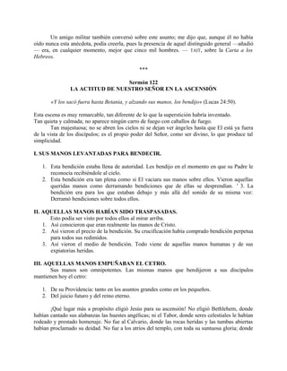 Un amigo militar también conversó sobre este asunto; me dijo que, aunque él no había
oído nunca esta anécdota, podía creerla, pues la presencia de aquel distinguido general —añadió
— era, en cualquier momento, mejor que cinco mil hombres. — TAIT, sobre la Carta a los
Hebreos.
***
Sermón 122
LA ACTITUD DE NUESTRO SEÑOR EN LA ASCENSIÓN
«Y los sacó fuera hasta Betania, y alzando sus manos, los bendijo» (Lucas 24:50).
Esta escena es muy remarcable, tan diferente de lo que la superstición habría inventado.
Tan quieta y calmada; no aparece ningún carro de fuego con caballos de fuego.
Tan majestuosa; no se abren los cielos ni se dejan ver ángeles hasta que El está ya fuera
de la vista de los discípulos; es el propio poder del Señor, como ser divino, lo que produce tal
simplicidad.
I. SUS MANOS LEVANTADAS PARA BENDECIR.
1. Esta bendición estaba llena de autoridad. Les bendijo en el momento en que su Padre le
reconocía recibiéndole al cielo.
2. Esta bendición era tan plena como si El vaciara sus manos sobre ellos. Vieron aquellas
queridas manos como derramando bendiciones que de ellas se desprendían. ' 3. La
bendición era para los que estaban debajo y más allá del sonido de su misma voz:
Derramó bendiciones sobre todos ellos.
II. AQUELLAS MANOS HABÍAN SIDO TRASPASADAS.
Esto podía ser visto por todos ellos al mirar arriba.
1. Así conocieron que eran realmente las manos de Cristo.
2. Así vieron el precio de la bendición. Su crucificación había comprado bendición perpetua
para todos sus redimidos.
3. Así vieron el medio de bendición. Todo viene de aquellas manos humanas y de sus
expiatorias heridas.
III. AQUELLAS MANOS EMPUÑABAN EL CETRO.
Sus manos son omnipotentes. Las mismas manos que bendijeron a sus discípulos
mantienen hoy el cetro:
1. De su Providencia: tanto en los asuntos grandes como en los pequeños.
2. Del juicio futuro y del reino eterno.
¡Qué lugar más a propósito eligió Jesús para su ascensión! No eligió Bethlehem, donde
habían cantado sus alabanzas las huestes angélicas; ni el Tabor, donde seres celestiales le habían
rodeado y prestado homenaje. No fue al Calvario, donde las rocas heridas y las tumbas abiertas
habían proclamado su deidad. No fue a los atrios del templo, con toda su suntuosa gloria; donde
 