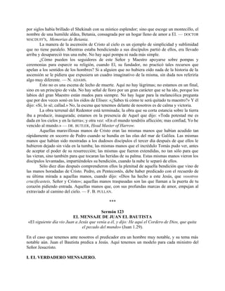 por siglos había brillado el Shekinah con su místico esplendor; sino que escoge un montecillo, el
nombre de una humilde aldea, Betania, consagrada por un hogar lleno de amor a El. — DOCTOR
MACDUFF'S, Memorias de Betania.
La manera de la ascensión de Cristo al cielo es un ejemplo de simplicidad y sublimidad
que no tiene paralelo. Mientras estaba bendiciendo a sus discípulos partió de ellos, era llevado
arriba y desapareció tras una nube. No hay aquí pompa ni nada más simple.
¿Cómo pueden los seguidores de este Señor y Maestro apoyarse sobre pompas y
ceremonias para esparcir su religión, cuando El, su fundador, no practicó tales recursos que
apelan a los sentidos de los hombres? Si a alguien que no hubiera oído nada de la historia de la
ascensión se le pidiera que expusiera un cuadro imaginativo de la misma, sin duda nos referiría
algo muy diferente. — N. ADAMS.
Esto no es una escena de lecho de muerte. Aquí no hay lágrimas; no estamos en un final,
sino en un principio de vida. No hay señal de lloro por un gran carácter que se ha ido, porque los
labios del gran Maestro están mudos para siempre. No hay lugar para la melancólica pregunta
que por dos veces sonó en los oídos de Elíseo: «¿Sabes tú cómo te será quitado tu maestro?» Y él
dijo: «Sí, lo sé; callad.» No, la escena que tenemos delante de nosotros es de calma y victoria.
La obra terrenal del Redentor está terminada; la obra que su corta estancia sobre la tierra
iba a producir, inaugurada; estamos en la presencia de Aquel que dijo: «Toda potestad me es
dada en los cielos y en la tierra»; y otra vez: «En el mundo tendréis aflicción; mas confiad, Yo he
vencido al mundo.» — DR. BUTLER, Head Master of Harrow.
Aquellas maravillosas manos de Cristo eran las mismas manos que habían acudido tan
rápidamente en socorro de Pedro cuando se hundía en las olas del mar de Galilea. Las mismas
manos que habían sido mostradas a los dudosos discípulos el tercer día después de que ellos le
hubieron dejado sin vida en la tumba; las mismas manos que el incrédulo Tomás pudo ver, antes
de aceptar el poder de su resurrección; las mismas que fueron extendidas, no tan sólo para que
las vieran, sino también para que tocaran las heridas de su palma. Estas mismas manos vieron los
discípulos levantadas, impartiéndoles su bendición, cuando la nube le separó de ellos.
Sólo diez días después comprendieron ellos la plenitud de aquella bendición que vino de
las manos horadadas de Cristo. Pedro, en Pentecostés, debe haber predicado con el recuerdo de
su última mirada a aquellas manos, cuando dijo: «Dios ha hecho a este Jesús, que vosotros
crucificasteis, Señor y Cristo»; aquellas manos traspasadas son las que llaman a la puerta de tu
corazón pidiendo entrada. Aquellas manos que, con sus profundas marcas de amor, empujan al
extraviado al camino del cielo. — F. B. PULLAN.
***
Sermón 123
EL MENSAJE DE JUAN EL BAUTISTA
«El siguiente día vio Juan a Jesús que venía a él, y dijo: He aquí el Cordero de Dios, que quita
el pecado del mundo» (Juan 1.29).
En el caso que tenemos ante nosotros el predicador era un hombre muy notable, y su tema más
notable aún. Juan el Bautista predica a Jesús. Aquí tenemos un modelo para cada ministro del
Señor Jesucristo.
I. EL VERDADERO MENSAJERO.
 