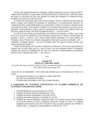 No hay aquí ningún llamamiento vehemente, ninguna reprensión severa, ni ninguna febril e
impresionante apelación; es una simple y fiel declaración de la verdad de Dios. ¿Qué más tienen
que hacer los servidores de Dios sino declarar la verdad del Evangelio, la voluntad de Dios,
revelada en la persona y la obra de Cristo?
Es mucho más importante poner toda nuestra energía y fuerza en declarar esto que tratar de
forzar y aplicar esta verdad con amenazas en invitaciones o con peroraciones retóricas. La
verdad misma bien comprendida deshace el corazón, hiere el alma y la consuela, entrando en ella
y trayendo luz y poder. ¡Cuan quietos y objetivos se nos aparecen los sermones de Cristo y de los
apóstoles! ¡Cuan poderosos, empero, para las conciencias que reciben esta verdad de Dios, luz
del cielo y poder de arriba: «He aquí el Cordero de Dios»! — ADOLFO SAPHIR.
Se cuenta de Juan Wesley que, predicando a un auditorio de cortesanos y nobles, tomó como
texto de su sermón las palabras de Juan el Bautista «generación de víboras», denunciando los
pecados a diestra y siniestra. «Este sermón debía haberlo predicado en la plaza pública de
Newgate», dijo a Wesley un cortesano disgustado al salir por la puerta sin saludarle. «No —
respondió el intrépido apóstol—, mi texto allí habría sido: "He aquí el Cordero de Dios, que
quita el pecado del mundo".»
Ningún heraldo podría vivir de miel y langostas en el desierto, si no tuviera que predicar de
Alguien que era más noble que él, y para el cual él era tan solamente como el crepúsculo
matutino que anuncia el resplandor del sol. Juan vivía más de la verdad profética que predicaba
que de la miel y langosta que comía. — DR. PARKER.
***
Sermón 124
JESÚS AL LADO DEL POZO
«Y estaba allí el pozo de Jacob. Entonces Jesús, cansado del camino, se sentó así junto al pozo.
Era como la hora sexta» (Juan 4:6).
¡Cuan real era su humanidad! Jesús estaba más cansado que sus discípulos que fueron a la
ciudad.
Sus negaciones propias se ven aquí de un modo remarcable:
No quiso ser exceptuado de la fatiga.
No quiso obrar un milagro en favor de su propio descanso.
I. SAQUEMOS EN NUESTRAS CONCIENCIAS UN CUADRO ESPIRITUAL DE
NUESTRO FATIGADO SALVADOR.
1. Se halla fatigado por nuestros pecados (Is. 43:24).
2. Fatigado de nuestra adoración formalista (Is. 1:14).
3. Fatigado de nuestra incredulidad y error (Sal. 95:10).
4. Fatigado de nuestra resistencia a su espíritu (Is. 63:10).
5. Fatigado de nuestras rebeliones y descarríos (Mal. 2:17). Quizá nosotros hemos fatigado
de un modo especial al Señor y podremos observarlo leyendo en Amos 2:13 algunas
singulares provocaciones que allí se describen. Hay una grave pregunta que formula el
profeta Isaías: « ¿Fatigaréis vosotros también a mi Dios?» (Is. 7:13).
 