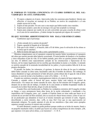 II. FORMAD EN VUESTRA CONCIENCIA UN CUADRO ESPIRITUAL DEL SAL-
VADOR QUE OS ESTÁ ESPERANDO.
1. El espera a alguien en el pozo. Aprovecha todas las ocasiones para bendecir: Quizás una
aflicción; el escuchar un mensaje de su Palabra; un motivo de cumpleaños o el más
simple suceso de la vida.
2. Espera al más pecador. En este caso a una mujer que había tenido cinco maridos.
3. Espera para aceptar y para dar un encargo a los que han aceptado su mensaje.
4. Espera para empezar por medio de un solo convertido una gran cosecha de almas como
en el caso de los samaritanos. ¿Cuánto tiempo ha esperado por alguno de vosotros?
III. QUE NUESTRO ARREPENTIMIENTO NOS HAGA VER OTRO CUADRO.
Cambiemos aquí el personaje.
1. ¿Estás cansado de tu camino de pecado?
2. Espera, aguarda la llegada de tu Salvador.
3. Pide que te dé a beber y, al hacerlo, dale a El de beber, pues la salvación de las almas es
lo único que le satisface.
4. Bebe tú mismo del agua de vida y corre a proclamarlo a otros.
Mientras simpatizamos con el cansancio corporal de nuestro Señor recordemos el cansancio
del alma que nuestro pecado debe haberle ocasionado. El tenía hambre de bendecir a los hombres
y éstos rehusaban el pan de vida. El les habría juntado, pero ellos no querían juntarse debajo de
sus alas. El debería estar especialmente cansado de las ostentaciones e hipocresías de los
fariseos, de los torpes legalismos de los escribas que diezmaban la mente y el eneldo. A menudo
se sentiría cansado de la testaruda incredulidad de los judíos y la provocadora falta de fe de sus
propios discípulos.
El pecado, las dudas, las calumnias, el egoísmo, la dureza de alma de los que le rodeaban
debió haber cansado su alma santa, haciéndole cada día el hombre de dolores. Sin embargo, El
nunca abandonó su lugar; permaneció al lado del pozo; jamás rehusó dar el agua de vida al alma
sedienta, ni cesó de invitar a los hombres a venir a El y beber. — C. H. S.
Cuando nos sentimos cansados, mantengámonos todavía a la espera de hacer algún bien.
Cansado y sentado sobre el brocal del pozo, nuestro Señor está todavía en actitud de
observación. «Yo nunca me siento cansado de orar», dijo un fiel ministro del Evangelio, quien,
después de un duro día de trabajo, el dueño de la casa donde se hallaba hospedado trataba de
excusarle de la labor final del día, dirigir el culto de familia.
Cuando Dios está bendiciendo su Palabra los verdaderos ministros del Evangelio olvidan
su fatiga; a veces permanecen hasta altas horas de la noche exhortando y enseñando a los
inquiridores del Evangelio; pero, ¡ay!, cuando el Espíritu Santo no tiene nada que hacer en el
corazón de un servidor de Dios nominal, éste se excusa de «hacer horas extras»; como oí una vez
de un predicador que abandonó el local en el mismo momento que terminó el culto. Alguien,
describiendo a cierto ministro, dijo: «¡Oh, es muy frío! Cree que es una equivocación ser
demasiado religioso. No puede soportar el celo de sus miembros.» Que entre estos ejemplos
sepamos escoger nosotros el camino más excelente.
El santo Brainerd, cuando no podía predicar porque estaba en su lecho de muerte, llamó a
un pequeño muchacho indio y le pidió que leyera sus cartas evangelísticas de otros tiempos. ¡Oh,
que sepamos vivir para salvar almas, y así muramos! — C. H. S.
 