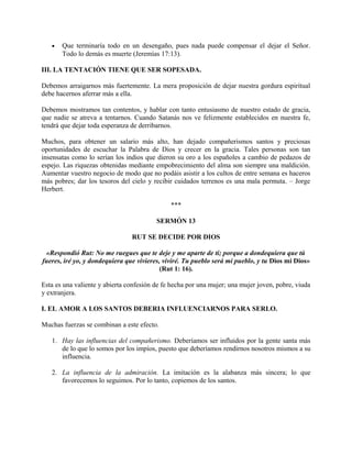 • Que terminaría todo en un desengaño, pues nada puede compensar el dejar el Señor.
Todo lo demás es muerte (Jeremías 17:13).
III. LA TENTACIÓN TIENE QUE SER SOPESADA.
Debemos arraigarnos más fuertemente. La mera proposición de dejar nuestra gordura espiritual
debe hacernos aferrar más a ella.
Debemos mostramos tan contentos, y hablar con tanto entusiasmo de nuestro estado de gracia,
que nadie se atreva a tentarnos. Cuando Satanás nos ve felizmente establecidos en nuestra fe,
tendrá que dejar toda esperanza de derribarnos.
Muchos, para obtener un salario más alto, han dejado compañerismos santos y preciosas
oportunidades de escuchar la Palabra de Dios y crecer en la gracia. Tales personas son tan
insensatas como lo serían los indios que dieron su oro a los españoles a cambio de pedazos de
espejo. Las riquezas obtenidas mediante empobrecimiento del alma son siempre una maldición.
Aumentar vuestro negocio de modo que no podáis asistir a los cultos de entre semana es haceros
más pobres; dar los tesoros del cielo y recibir cuidados terrenos es una mala permuta. – Jorge
Herbert.
***
SERMÓN 13
RUT SE DECIDE POR DIOS
«Respondió Rut: No me ruegues que te deje y me aparte de ti; porque a dondequiera que tú
fueres, iré yo, y dondequiera que vivieres, viviré. Tu pueblo será mi pueblo, y tu Dios mi Dios»
(Rut 1: 16).
Esta es una valiente y abierta confesión de fe hecha por una mujer; una mujer joven, pobre, viuda
y extranjera.
I. EL AMOR A LOS SANTOS DEBERIA INFLUENCIARNOS PARA SERLO.
Muchas fuerzas se combinan a este efecto.
1. Hay las influencias del compañerismo. Deberíamos ser influidos por la gente santa más
de lo que lo somos por los impíos, puesto que deberíamos rendirnos nosotros mismos a su
influencia.
2. La influencia de la admiración. La imitación es la alabanza más sincera; lo que
favorecemos lo seguimos. Por lo tanto, copiemos de los santos.
 