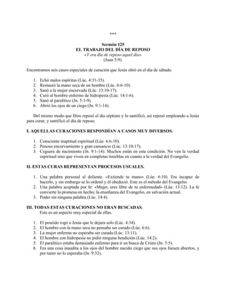 ***
Sermón 125
EL TRABAJO DEL DÍA DE REPOSO
«Y era día de reposo aquel día»
(Juan 5:9).
Encontramos seis casos especiales de curación que Jesús obró en el día de sábado.
1. Echó malos espíritus (Lúc. 4:31-35).
2. Restauró la mano seca de un hombre (Lúc. 6:6-10).
3. Sanó a la mujer encorvada (Lúc. 13:10-17).
4. Curó al hombre enfermo de hidropesía (Lúc. 14:1-6).
5. Sanó al paralítico (Jn. 5:1-9).
6. Abrió los ojos de un ciego (Jn. 9:1-14).
Del mismo modo que Dios reposó el día séptimo y lo santificó, así reposó empleando a Jesús
para curar, y santificó el día de reposo.
I. AQUELLAS CURACIONES RESPONDÍAN A CASOS MUY DIVERSOS.
1. Consciente inaptitud espiritual (Lúe. 6:6-10).
2. Penoso encorvamiento y gran cansancio (Lúc. 13:10-17).
3. Ceguera de nacimiento (Jn. 9:1-14). Muchos están en esta condición. No ven la verdad
espiritual sino que viven en completas tinieblas en cuanto a la verdad del Evangelio.
II. ESTAS CURAS REPRESENTAN PROCESOS USUALES.
1. Una palabra personal al doliente. «Extiende tu mano» (Lúe. 6:10). Era incapaz de
hacerlo, y sin embargo se lo ordenó y él obedeció. Este es el método del Evangelio.
2. Una palabra aceptada por fe: «Mujer, eres libre de tu enfermedad» (Lúe. 13:12). La fe
convierte la promesa en hecho; la enseñanza del Evangelio, en salvación actual.
3. Poder sin ninguna palabra (Lúc. 14:4).
III. TODAS ESTAS CURACIONES NO ERAN BUSCADAS.
Este es un aspecto muy especial de ellas.
1. El poseído rogó a Jesús que le dejara solo (Lúc. 4:34).
2. El hombre con la mano seca no pensaba ser curado (Lúe. 6:6).
3. La mujer enferma no esperaba ser curada (Lúc. 13:11).
4. El hombre con hidropesía no pidió ninguna bendición (Lúc. 14:2).
5. El paralítico estaba demasiado enfermo para ir en busca de Cristo (Jn. 5:5).
6. Era una cosa inaudita a los ojos del hombre nacido ciego que sus ojos fuesen abiertos, y
por tanto no lo esperaba (Jn. 9:32).
 