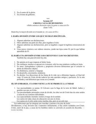 2. En el centro de la gloria.
3. En el trono de gobierno.
***
Sermón 127
CRISTO, CAUSA DE DIVISIONES
«Hubo entonces disensión entre la gente a causa de El»
(Juan 7:43).
Hasta hoy la mayor división en el mundo es: «A causa de El.»
I. HABÍA DIVISIÓN ENTRE LOS QUE NO ERAN DISCÍPULOS.
1. Algunos admitían sus declaraciones.
2. Otros admitían una parte de ellas, pero negaban el resto.
3. Algunos admitían sus declaraciones, pero se negaban a seguir la legítima consecuencia de
ellas.
4. Unos pocos vinieron a ser oidores sinceros, yendo tan lejos como El, por lo que habían
aprendido de El.
II. HABÍA UNA DIVISIÓN ENTRE LOS CREYENTES Y LOS NO CREYENTES
También hay una gran división hoy día:
1. De opinión en lo que respecta al Señor Jesús.
2. De confianza; muchos se apoyan en sí mismos; sólo los muy piadosos confían en Jesús.
3. En amor. Entregándose a placeres y propósitos diversos demuestran que el corazón va
detrás de diferentes objetos.
4. En obediencia, carácter y lenguaje.
5. En desarrollo, crecimiento, tendencia.
6. En destino. Las direcciones de las líneas de la vida van a diferentes lugares, al final del
viaje. El tema de Cristo divide todavía los más queridos amigos y parientes. Es la más
profunda y real diferencia que existe en e] mundo.
III. SIN EMBARGO, CUANDO VIENE LA FE SE PRODUCE LA UNIDAD
1. Las nacionalidades se juntan. El Calvario cura la llaga de la torre de Babel. Judíos y
gentiles son uno en Cristo.
2. Las peculiaridades personales cesan de dividir, los obre ros de Cristo han de estar unidos
a causa de sus comunes dificultades.
3. Las especialidades mentales sienten el toque de la unidad.
Los santos de todas clases de educación son uno en Jesús.
Los santos en el cielo serán como muchas olas, pero en un solo mar.
Las ambiciones que les integran son vencidas y puestas a los pies de Jesús.
Dividámonos, si hay división real. Unámonos íntimamente, si hay unión verdadera con Cristo.
Cristo, autor de la paz, a causa de los hombres malos se convierte en ocasión de discordia. —
JUAN CALVINO.
 