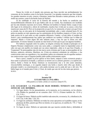 Nunca ha vivido en el mundo otra persona que haya movido tan profundamente los
corazones de los hombres como lo ha hecho Jesucristo. Los grandes monarcas que han reinado,
los grandes maestros en arte, ciencia o literatura, jamás han afectado a tantas personas, ni de un
modo tan extenso, como lo ha hecho Jesús de Nazaret.
El ha cambiado el curso de la historia del mundo y ha hecho su condición casi
inconcebiblemente diferente de lo que habría sido sin su venida. Sus enseñanzas son recibidas
por las más distantes naciones de la tierra. Millones de hombres le llaman Señor; ocupa el más
alto lugar en la estimación y afecto de multitudes; muchos han vivido por su causa y otros han
muerto por causa de El. Pero en la proporción en que la fe, la veneración, el amor con que Cristo
es mirado, hay en otra parte de la humanidad incredulidad, odio y mala voluntad hacia El; los
polos no pueden ser más opuestos que los sentimientos de los hombres respecto a Cristo; no hay
nada acerca de lo cual estén en más completa diferencia. Cantáis: «¡Cuan dulce el nombre de
Jesús!», pero simultáneamente hay judíos que maldicen ese nombre e infieles que le tildan de
impostor. Miráis a Cristo digno del más ardiente amor, y hay los que le miran con odio
apasionado. El mismo Satanás no puede ser más hostil a Cristo que lo que son algunos hombres.
Por haberse originado entre los judíos, la religión cristiana fue mirada al principio en el
Imperio Romano simplemente como una secta judía, y compartió tanto la impunidad como el
odio con que este pueblo era tratado por sus amos imperiales. ¿Qué es lo que hizo Claudio, o
Vespasiano? Se preocupaban más de esta nueva secta cristiana que lo que se preocupaban de los
fariseos, saduceos, edvenios, libertinos, etc. Cristo era entonces solamente un «christus», y las
controversias entre sus seguidores y los sacerdotes judíos era solamente una de aquellas numero-
sas controversias a que el inquieto pueblo judío estaba crónicamente sujeto.
Poco a poco, cuando la joven iglesia se hizo fuerte, empezó a tener existencia propia e
hizo sentir su presencia al mundo, y entonces se mostró con su carácter genuino y su espíritu dis-
tintivo, frente a frente de Roma. Entonces se reconocieron una a la otra como naturales,
irreconciliables enemigos, y en seguida empezó una lucha a muerte entre ellos que desde el
principio tendió a su exterminación y sólo podía terminar con la caída del uno o del otro. No
había lugar en el mundo para Cristo y César, de modo que uno de los dos tenía que perecer. —
BURNS.
***
Sermón 128
LUGAR PARA LA PALABRA
«MI palabra no halla cabida en vosotros» (Juan 8:37).
I. EL LUGAR QUE LA PALABRA DE DLOS DEBERÍA TENER EN LOS CORA-
ZONES DE LOS HOMBRES.
1. Un lugar dentro. En los pensamientos, en la memoria, en la conciencia, en los afectos.
«Tu Palabra he guardado en mi corazón» (Sal. 119:11). (Véanse también Jer. 15:16 y
Col. 3:16.)
2. Un lugar de honor. Debería recibir también toda atención, reverencia, fe y obediencia (Jn.
8:47; Lúc. 6:46; Mat. 7:24, 25).
3. Un lugar de confianza. Debemos en todas las cosas apoyarnos en la palabra segura; en las
promesas de Dios, puesto que Dios no miente, ni se equivoca, ni cambia (Is. 7:9; 1.° Sam.
15:29; Tito 1:2).
4. Un lugar de amor. Debería ser apreciada más que nuestra comida diaria y defendida al
 
