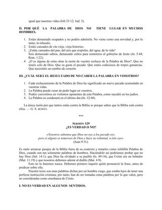 igual que nuestras vidas (Job 23:12; Jud. 3).
II. POR QUÉ LA PALABRA DE DIOS NO TIENE LUGAR EN MUCHOS
HOMBRES.
1. Estáis demasiado ocupados y no podéis admitirla. No viene como una novedad y, por lo
tanto, la rehusáis.
2. Estáis cansados de «la vieja, vieja historia».
3. ¿Estáis cansados del pan, del aire que respiráis, del agua, de la vida?
Sois demasiado sabios, demasiado cultos para someteros al gobierno de Jesús (Jn. 5:44;
Rom. 1:22).
4. ¿O es alguna de estas otras la razón de vuestro rechazo de la Palabra de Dios?: Que no
tenéis celo de Dios. Que os gusta el pecado. Que estáis codiciosos de torpes ganancias.
Que necesitáis un cambio de corazón.
III. ¿CUÁL SERÁ EL RESULTADO DE NO CABER LA PALABRA EN VOSOTROS?
1. Cada rechazamiento de la Palabra de Dios ha significado un nuevo pecado acumulado en
vuestras vidas.
2. La Palabra puede cesar de pedir lugar en vosotros.
3. Podéis convertiros en violentos oponentes de esta Palabra, como sucedió en los judíos.
4. La Palabra os condenará en el último día (Jn. 12:48).
La única razón por que tantos están contra la Biblia es porque saben que la Biblia está contra
ellos. — G. S. BOWES.
***
SERMÓN 129
¿ES VERDAD O NO?
«Nosotros sabemos que Dios no oye a los pecado res;
pero si alguno es temeroso de Dios y hace su voluntad, a éste oye»
(Juan 9:31).
Es malo arrancar pasajes de la Biblia fuera de su contexto y tratarles como infalible Palabra de
Dios, cuando son tan solamente palabras de hombres. Haciéndolo así podríamos probar que no
hay Dios (Sal. 14:1); que Dios ha olvidado a su pueblo (Is. 49:14); que Cristo era un bebedor
(Mat. 11:19) y que nosotros debemos adorar al diablo (Mat. 4:9).
Esto no lo haremos nunca. Debemos primero inquirir quién pronunció la frase, antes de
predicar sobre ella.
Nuestro texto son unas palabras dichas por un hombre ciego, que estaba lejos de tener una
perfecta instrucción cristiana; por tanto, han de ser tomadas estas palabras por lo que valen, pero
no consideradas como enseñanza de Cristo.
I. NO ES VERDAD EN ALGUNOS SENTIDOS.
 